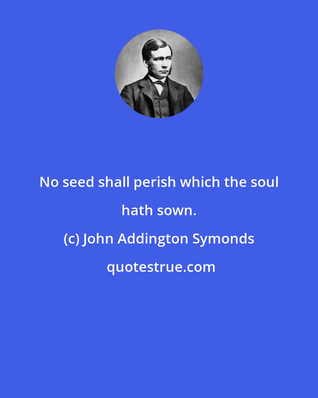 John Addington Symonds: No seed shall perish which the soul hath sown.