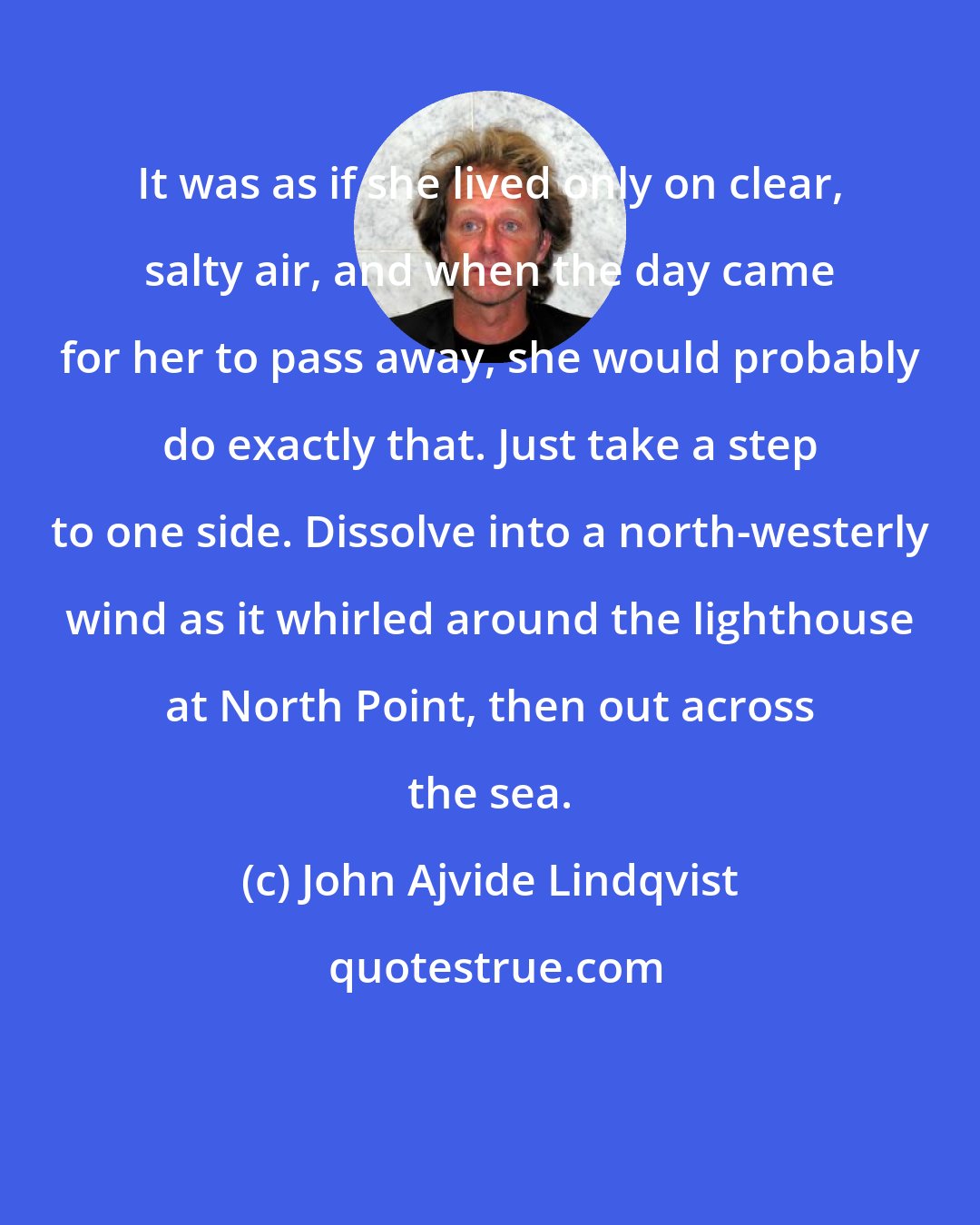 John Ajvide Lindqvist: It was as if she lived only on clear, salty air, and when the day came for her to pass away, she would probably do exactly that. Just take a step to one side. Dissolve into a north-westerly wind as it whirled around the lighthouse at North Point, then out across the sea.