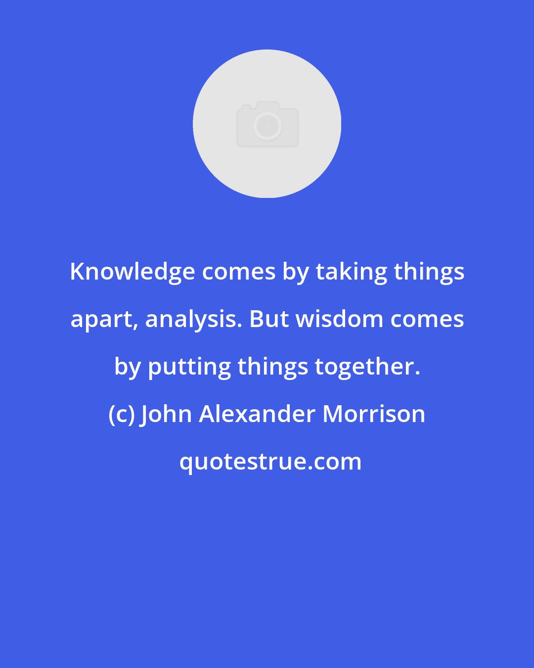 John Alexander Morrison: Knowledge comes by taking things apart, analysis. But wisdom comes by putting things together.
