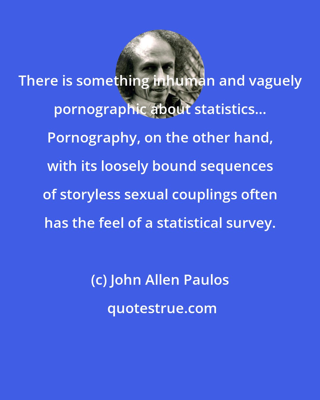 John Allen Paulos: There is something inhuman and vaguely pornographic about statistics... Pornography, on the other hand, with its loosely bound sequences of storyless sexual couplings often has the feel of a statistical survey.