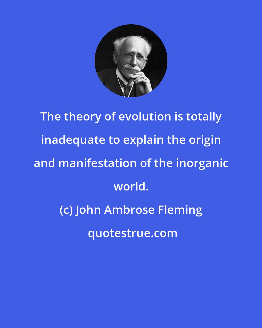 John Ambrose Fleming: The theory of evolution is totally inadequate to explain the origin and manifestation of the inorganic world.