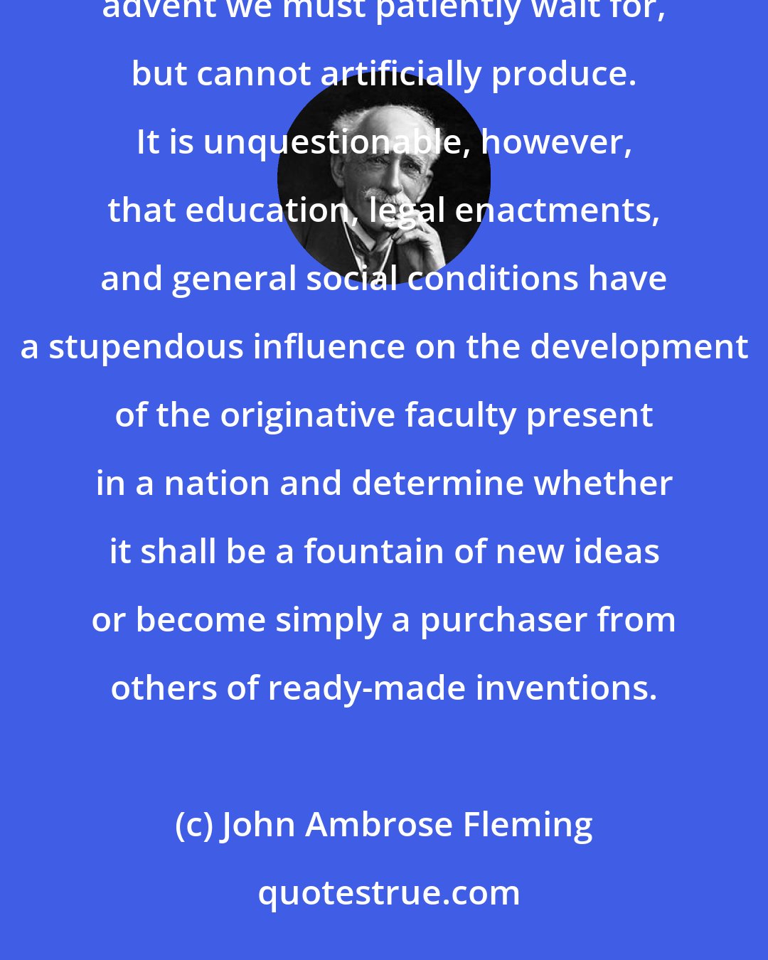 John Ambrose Fleming: We are apt to consider that invention is the result of spontaneous action of some heavenborn genius, whose advent we must patiently wait for, but cannot artificially produce. It is unquestionable, however, that education, legal enactments, and general social conditions have a stupendous influence on the development of the originative faculty present in a nation and determine whether it shall be a fountain of new ideas or become simply a purchaser from others of ready-made inventions.