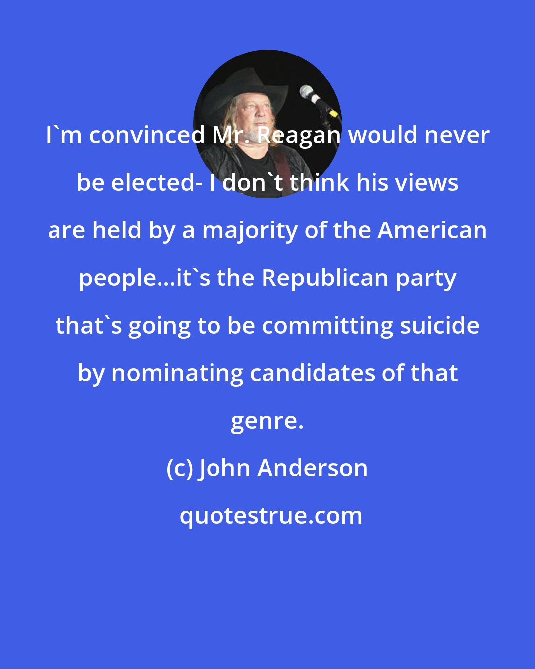 John Anderson: I'm convinced Mr. Reagan would never be elected- I don't think his views are held by a majority of the American people...it's the Republican party that's going to be committing suicide by nominating candidates of that genre.