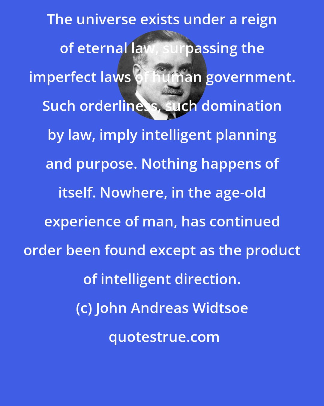 John Andreas Widtsoe: The universe exists under a reign of eternal law, surpassing the imperfect laws of human government. Such orderliness, such domination by law, imply intelligent planning and purpose. Nothing happens of itself. Nowhere, in the age-old experience of man, has continued order been found except as the product of intelligent direction.