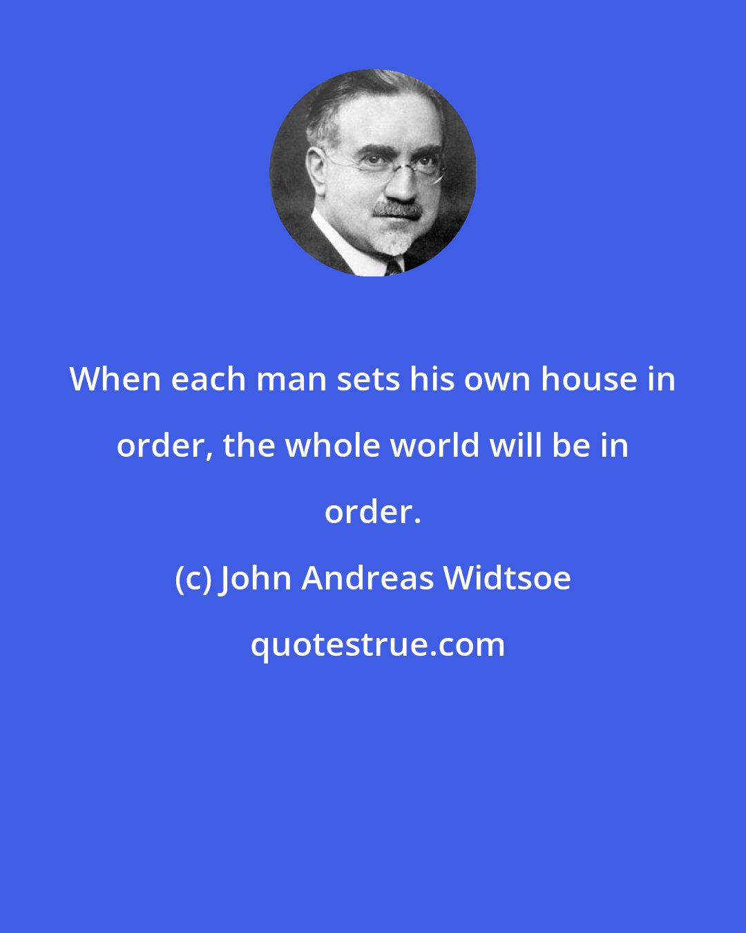 John Andreas Widtsoe: When each man sets his own house in order, the whole world will be in order.