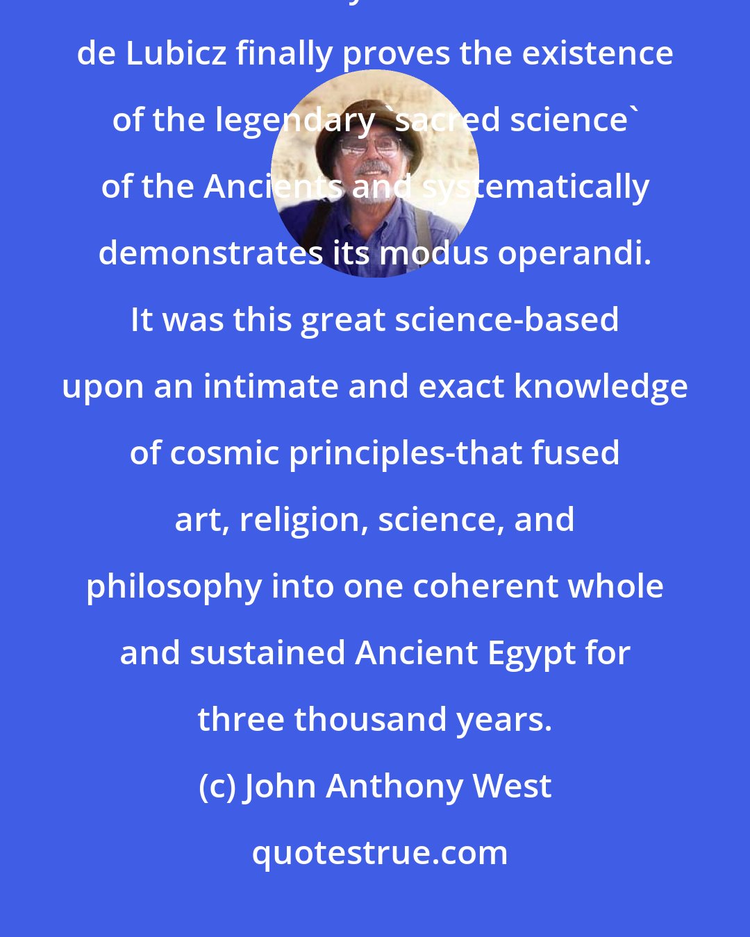 John Anthony West: In my view, The Temple of Man is the most important work of scholarship of this century. R. A. Schwaller de Lubicz finally proves the existence of the legendary 'sacred science' of the Ancients and systematically demonstrates its modus operandi. It was this great science-based upon an intimate and exact knowledge of cosmic principles-that fused art, religion, science, and philosophy into one coherent whole and sustained Ancient Egypt for three thousand years.