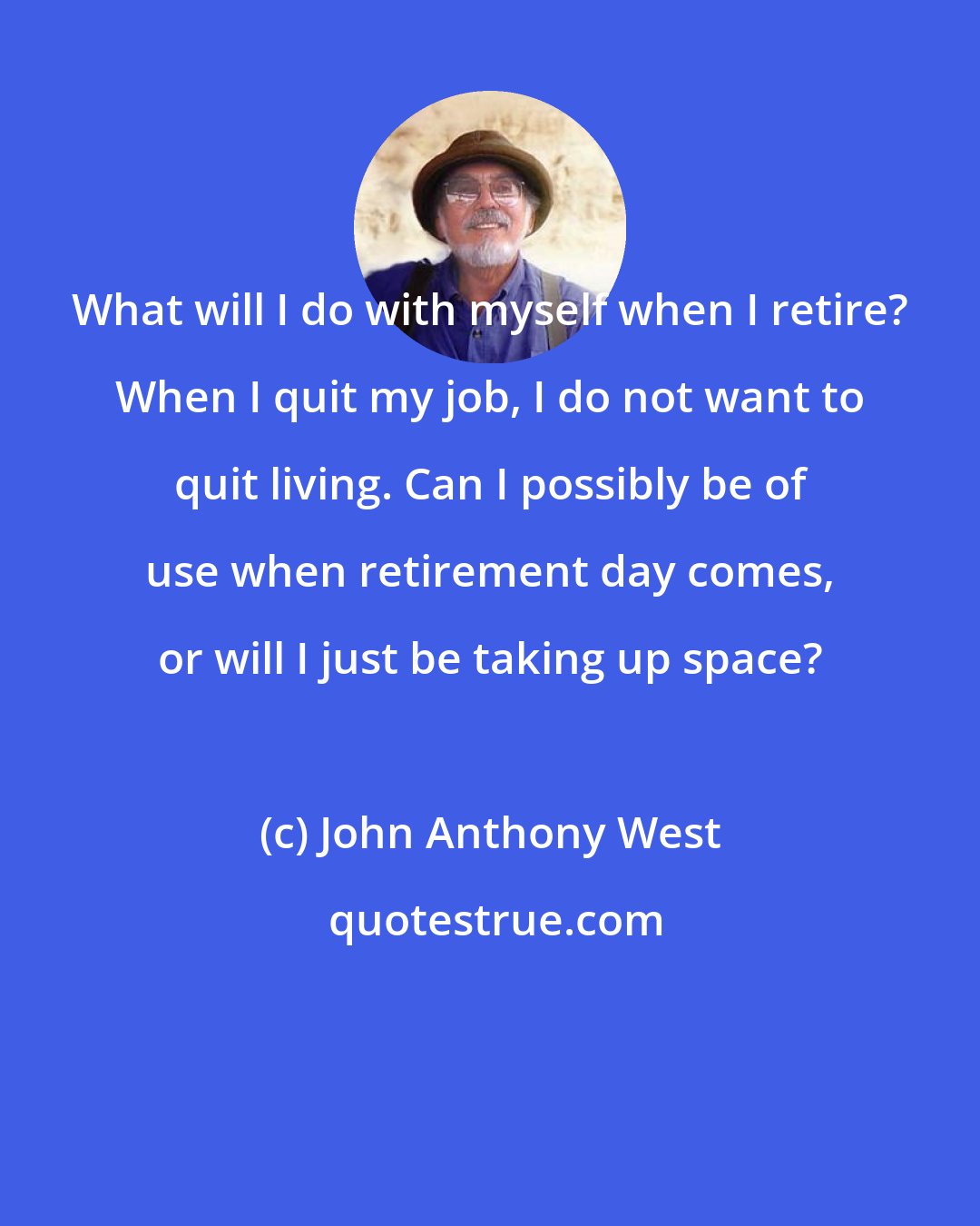 John Anthony West: What will I do with myself when I retire? When I quit my job, I do not want to quit living. Can I possibly be of use when retirement day comes, or will I just be taking up space?
