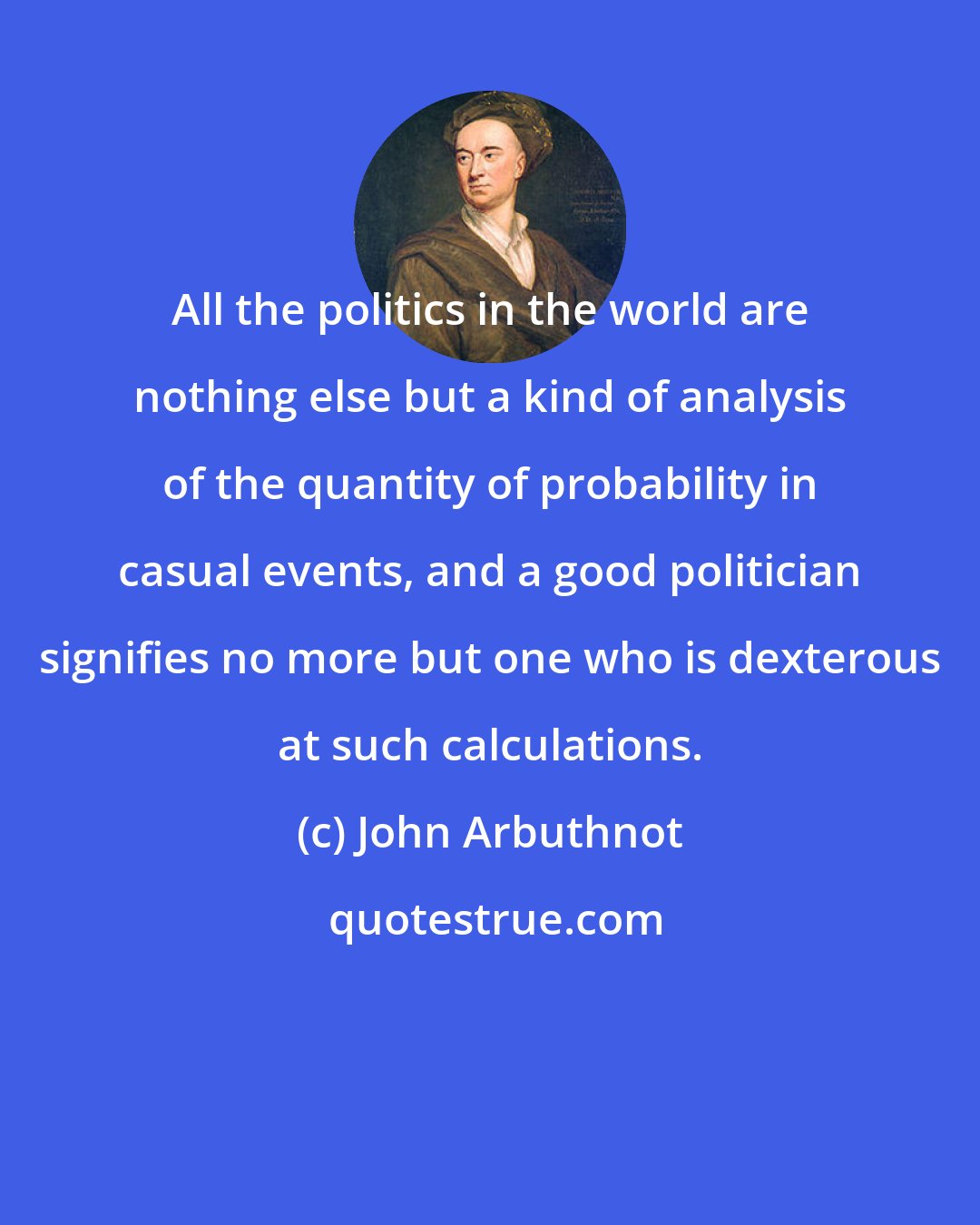 John Arbuthnot: All the politics in the world are nothing else but a kind of analysis of the quantity of probability in casual events, and a good politician signifies no more but one who is dexterous at such calculations.