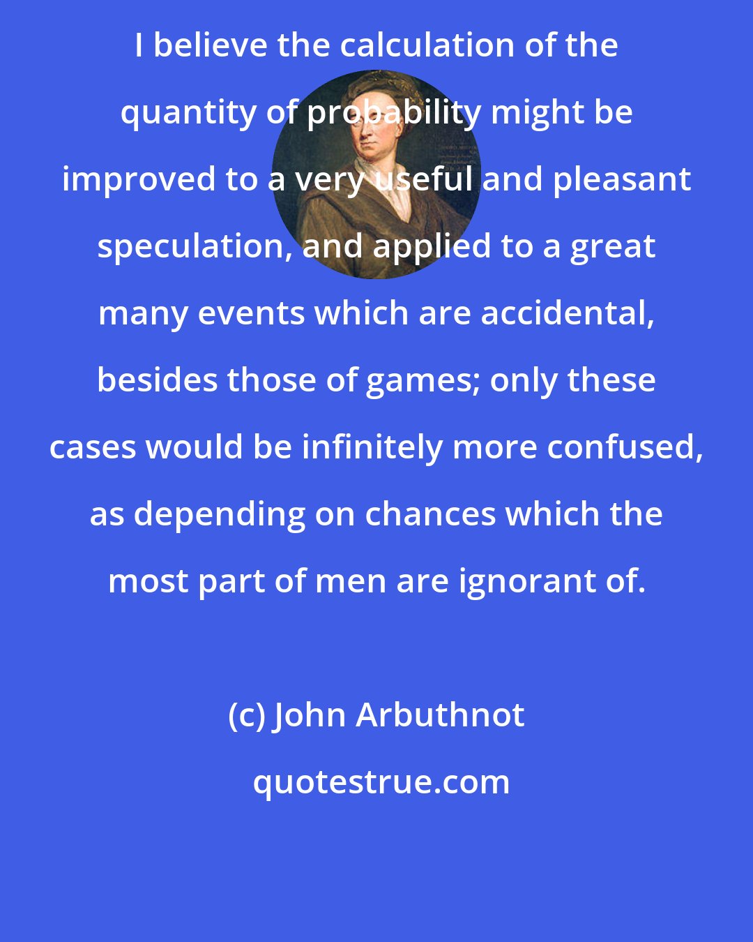 John Arbuthnot: I believe the calculation of the quantity of probability might be improved to a very useful and pleasant speculation, and applied to a great many events which are accidental, besides those of games; only these cases would be infinitely more confused, as depending on chances which the most part of men are ignorant of.