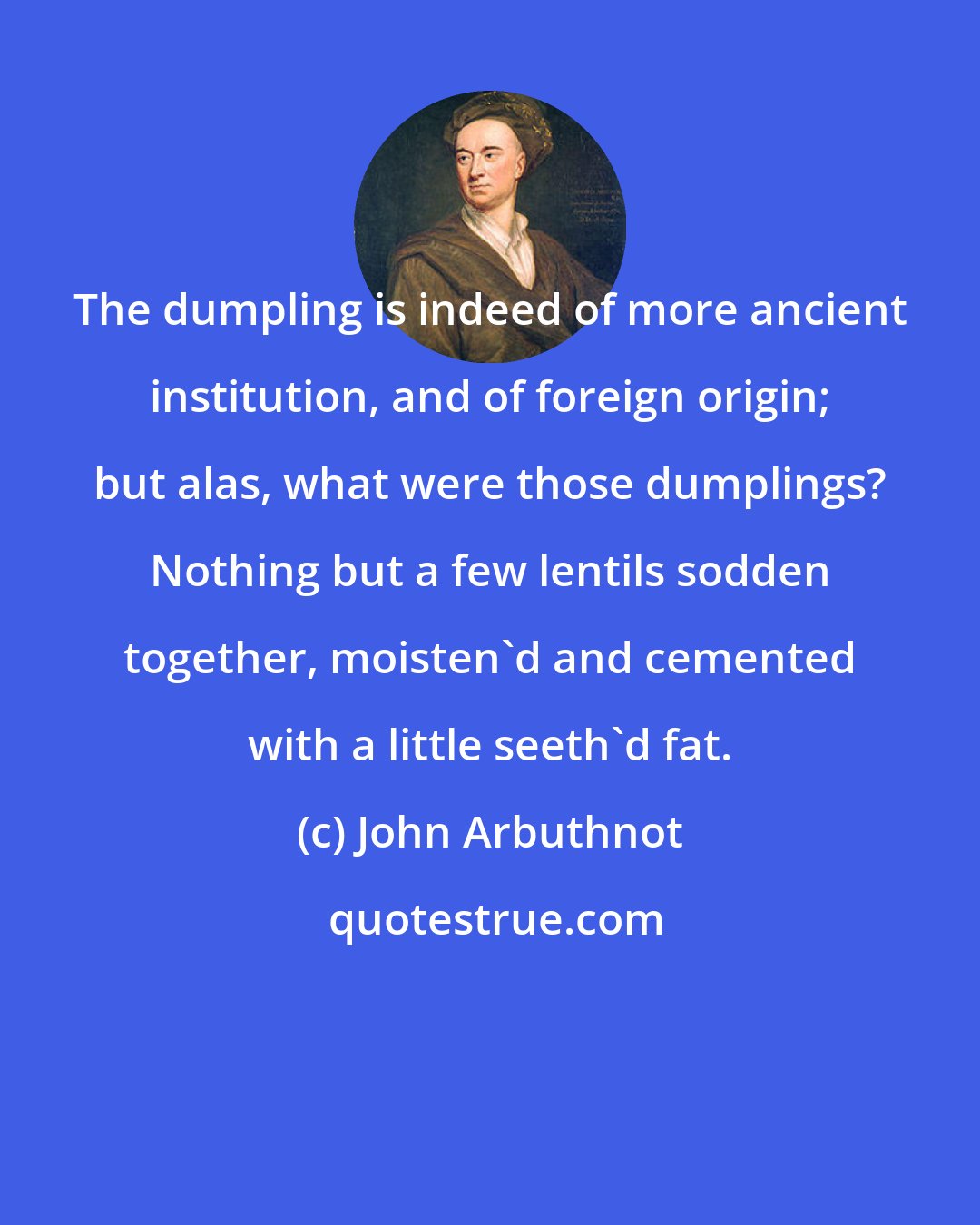 John Arbuthnot: The dumpling is indeed of more ancient institution, and of foreign origin; but alas, what were those dumplings? Nothing but a few lentils sodden together, moisten'd and cemented with a little seeth'd fat.