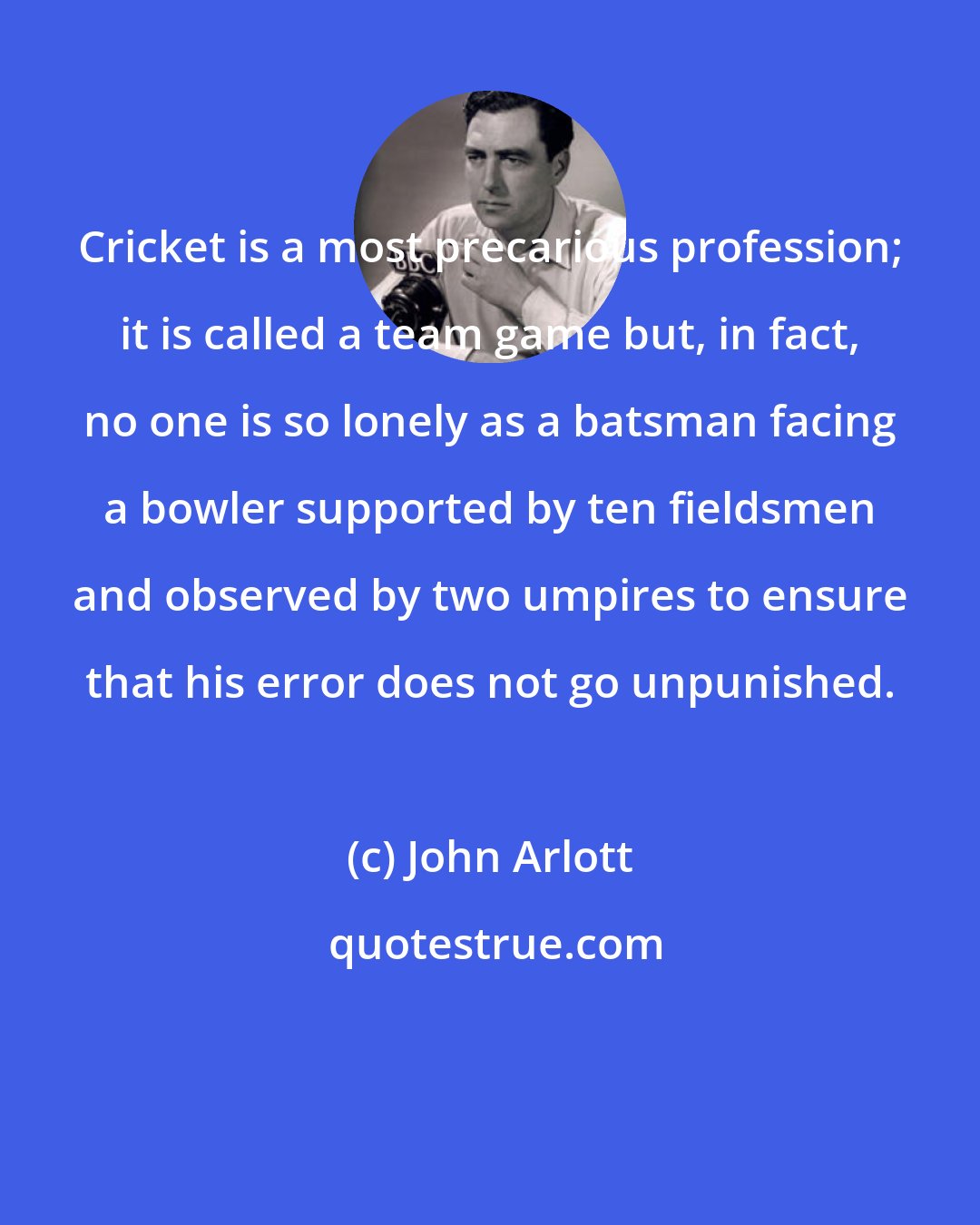 John Arlott: Cricket is a most precarious profession; it is called a team game but, in fact, no one is so lonely as a batsman facing a bowler supported by ten fieldsmen and observed by two umpires to ensure that his error does not go unpunished.