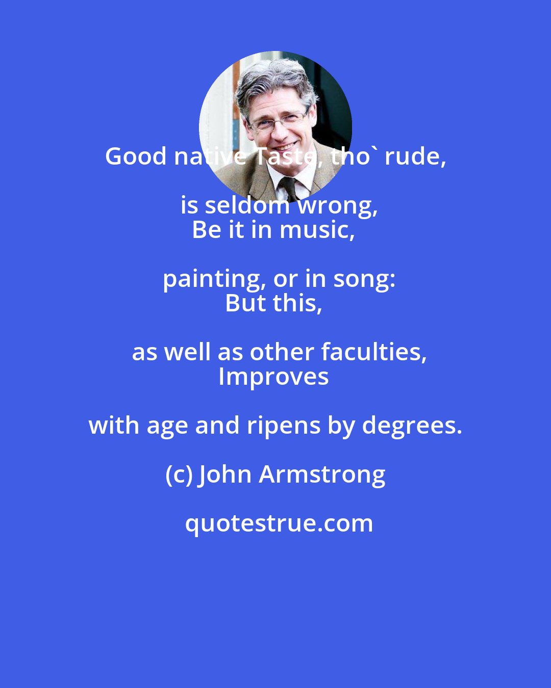 John Armstrong: Good native Taste, tho' rude, is seldom wrong,
Be it in music, painting, or in song:
But this, as well as other faculties,
Improves with age and ripens by degrees.