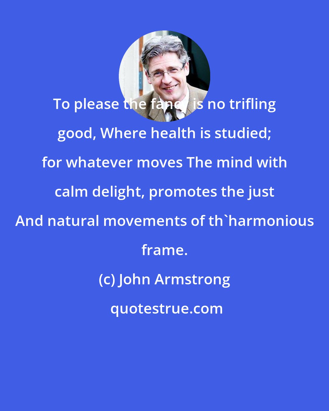 John Armstrong: To please the fancy is no trifling good, Where health is studied; for whatever moves The mind with calm delight, promotes the just And natural movements of th'harmonious frame.