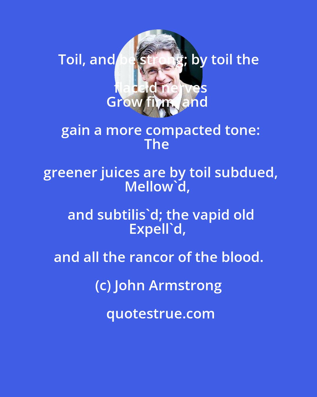 John Armstrong: Toil, and be strong; by toil the flaccid nerves
Grow firm, and gain a more compacted tone:
The greener juices are by toil subdued,
Mellow'd, and subtilis'd; the vapid old
Expell'd, and all the rancor of the blood.