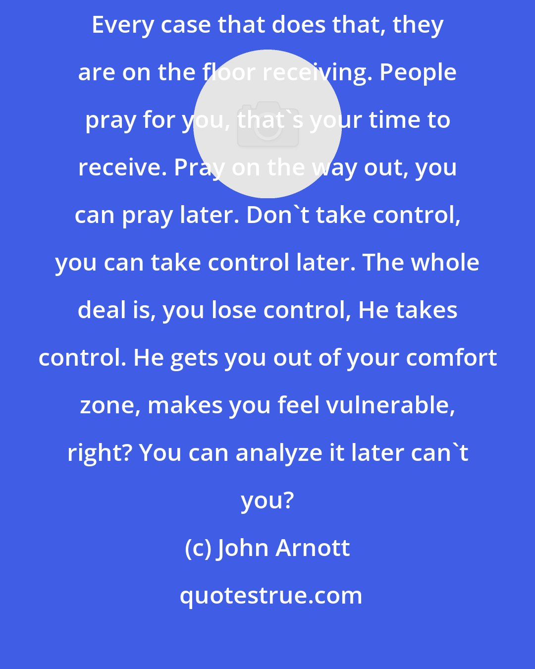 John Arnott: Be like a sponge and desire the Lord with everything that's within you. Every case that does that, they are on the floor receiving. People pray for you, that's your time to receive. Pray on the way out, you can pray later. Don't take control, you can take control later. The whole deal is, you lose control, He takes control. He gets you out of your comfort zone, makes you feel vulnerable, right? You can analyze it later can't you?