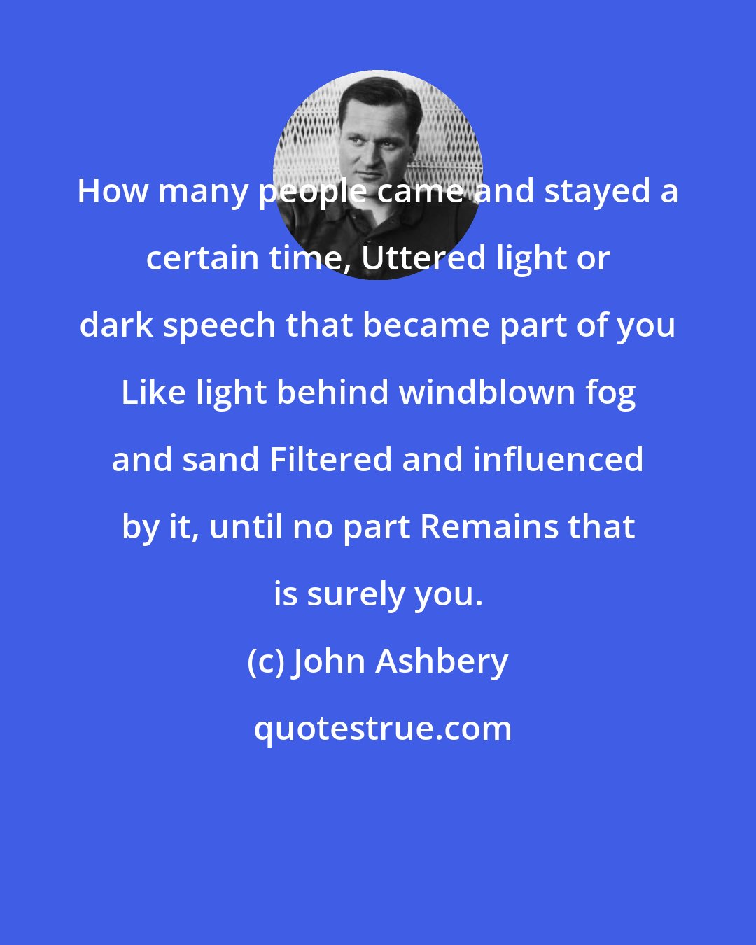 John Ashbery: How many people came and stayed a certain time, Uttered light or dark speech that became part of you Like light behind windblown fog and sand Filtered and influenced by it, until no part Remains that is surely you.
