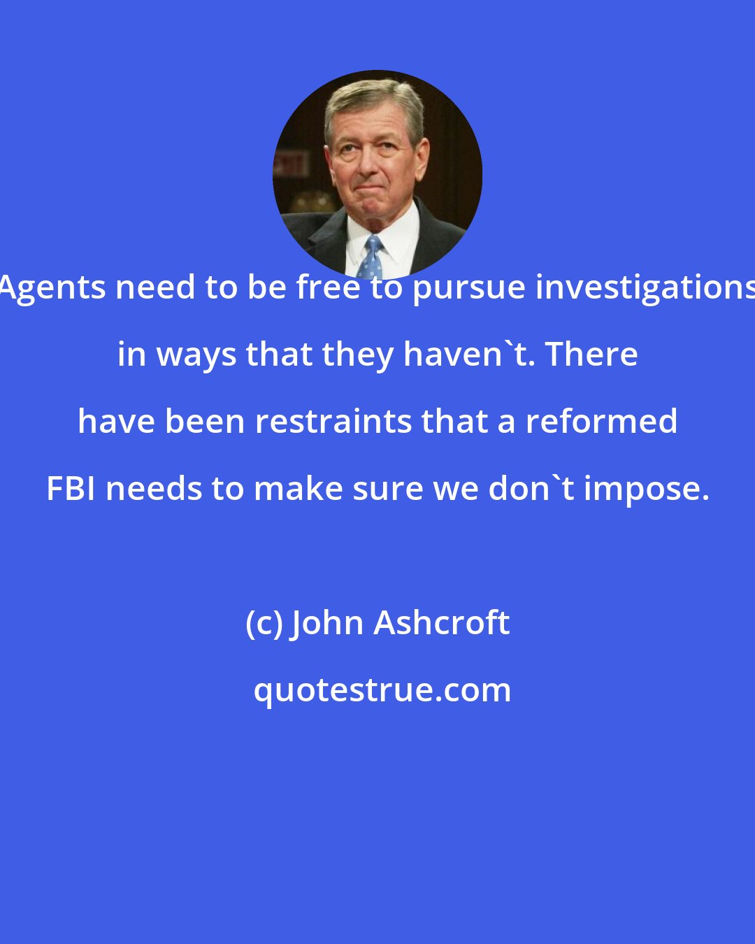 John Ashcroft: Agents need to be free to pursue investigations in ways that they haven't. There have been restraints that a reformed FBI needs to make sure we don't impose.