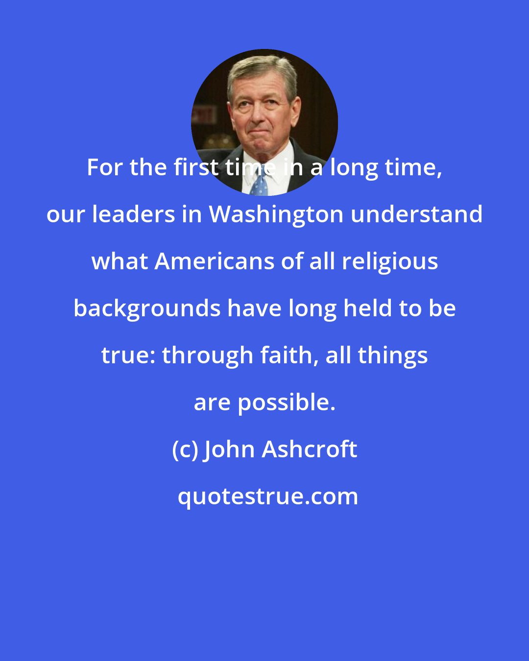John Ashcroft: For the first time in a long time, our leaders in Washington understand what Americans of all religious backgrounds have long held to be true: through faith, all things are possible.