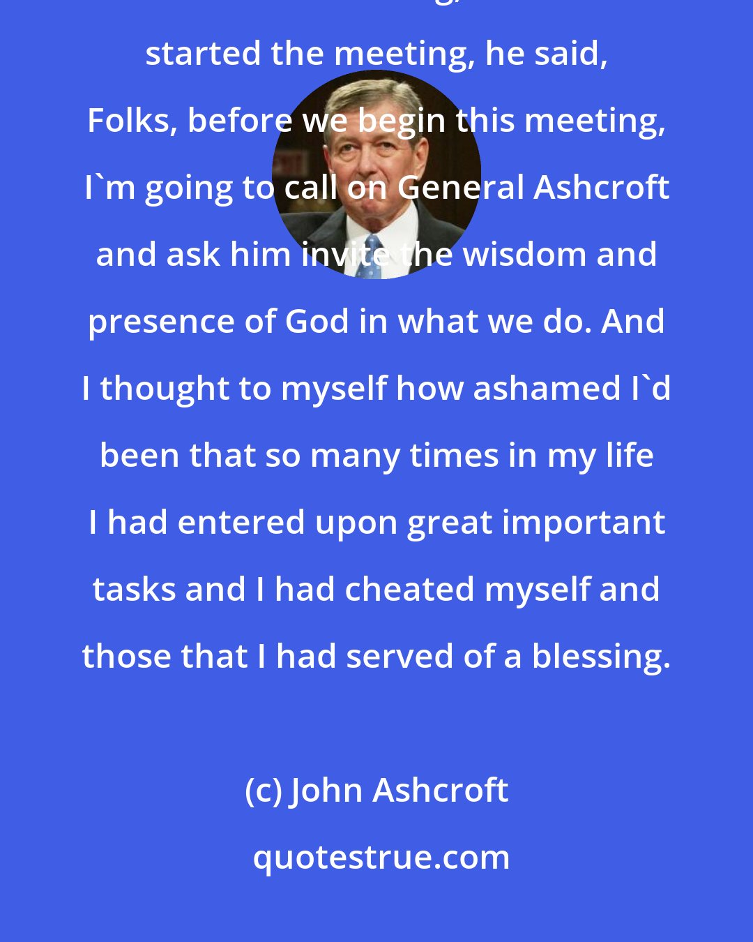 John Ashcroft: Frankly, the president, during the first opportunity I had to be in a Cabinet meeting, before we started the meeting, he said, Folks, before we begin this meeting, I'm going to call on General Ashcroft and ask him invite the wisdom and presence of God in what we do. And I thought to myself how ashamed I'd been that so many times in my life I had entered upon great important tasks and I had cheated myself and those that I had served of a blessing.