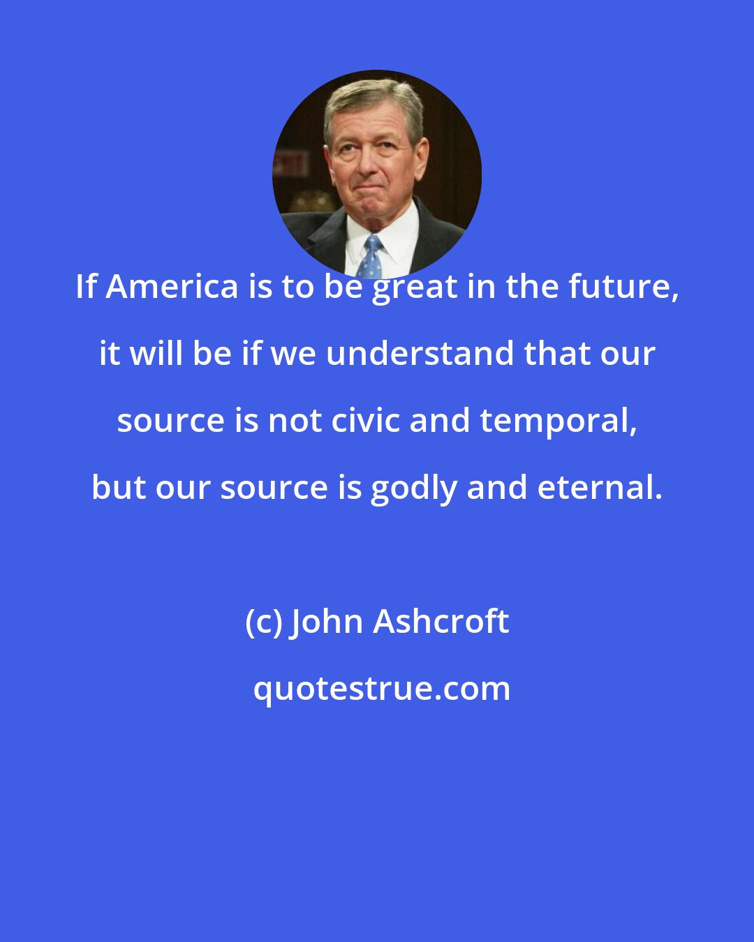 John Ashcroft: If America is to be great in the future, it will be if we understand that our source is not civic and temporal, but our source is godly and eternal.