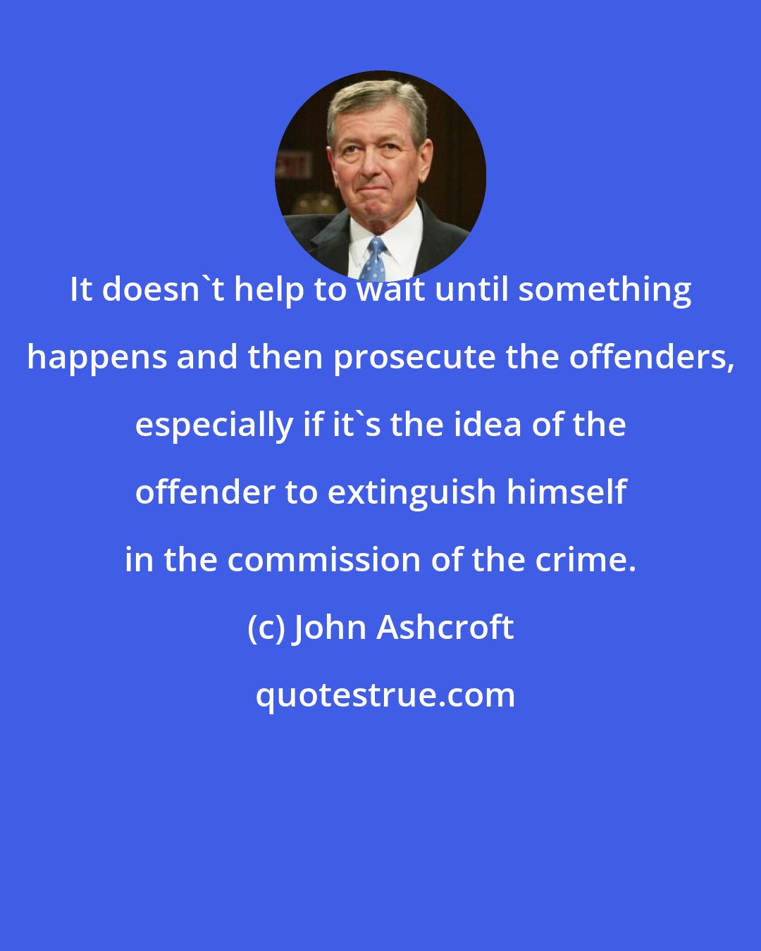 John Ashcroft: It doesn't help to wait until something happens and then prosecute the offenders, especially if it's the idea of the offender to extinguish himself in the commission of the crime.