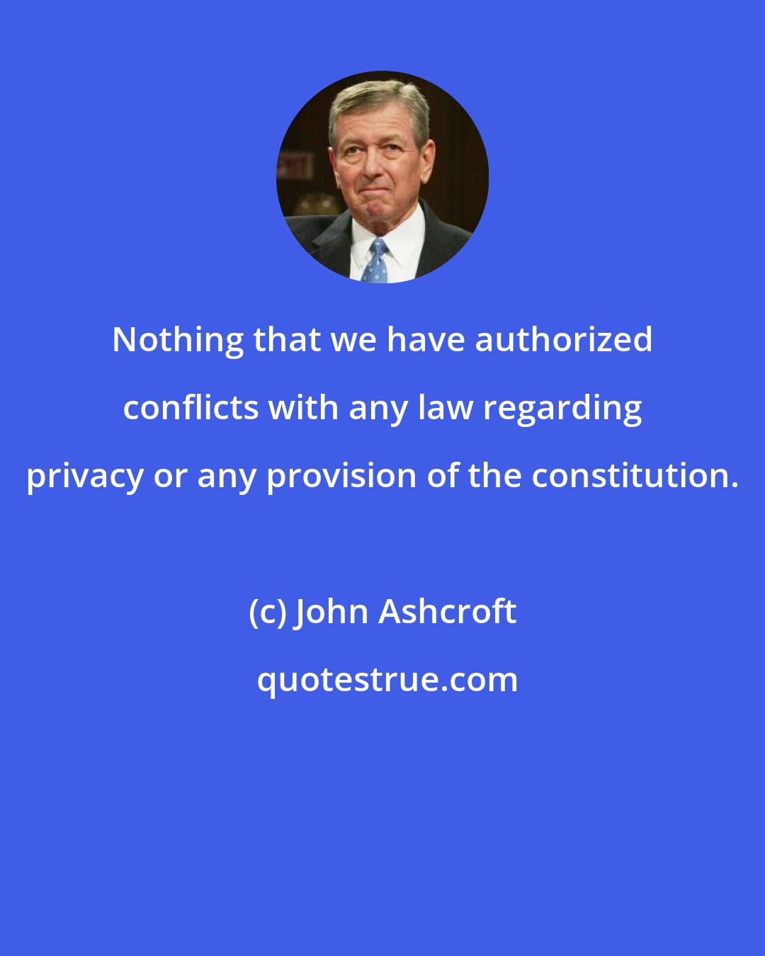 John Ashcroft: Nothing that we have authorized conflicts with any law regarding privacy or any provision of the constitution.