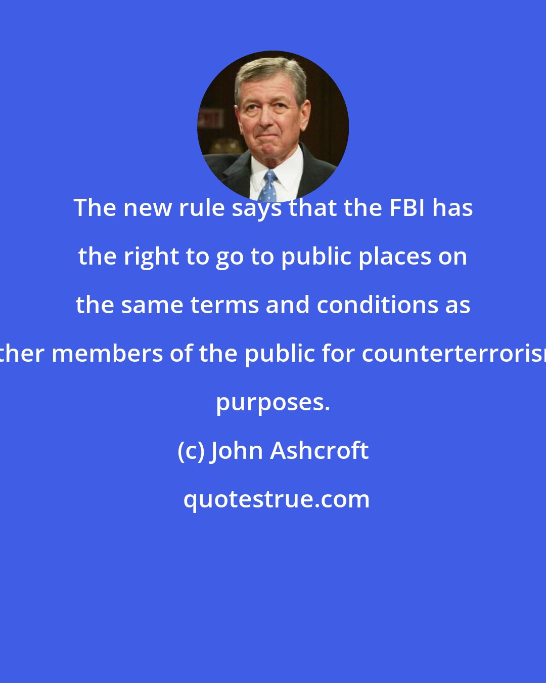 John Ashcroft: The new rule says that the FBI has the right to go to public places on the same terms and conditions as other members of the public for counterterrorism purposes.