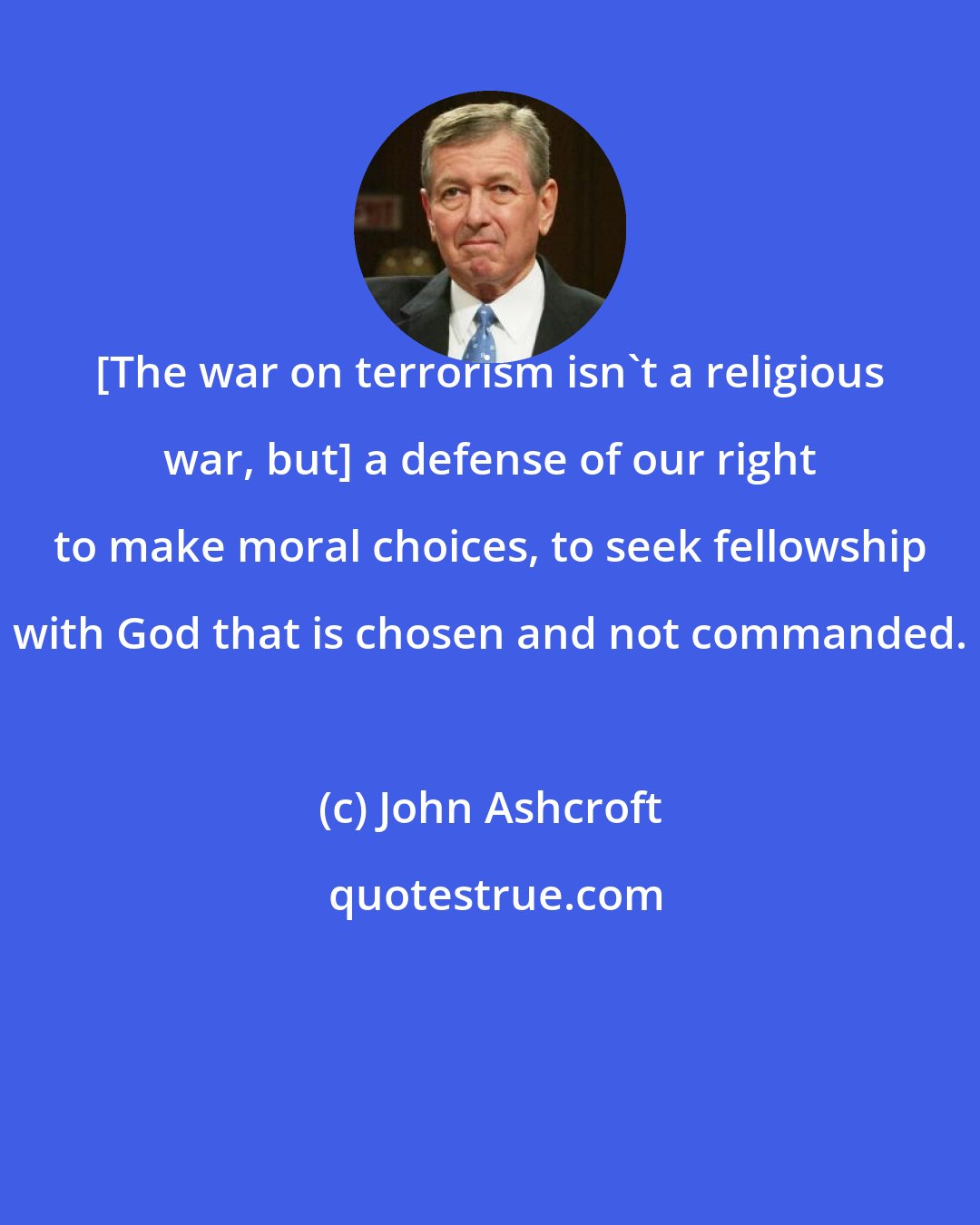 John Ashcroft: [The war on terrorism isn't a religious war, but] a defense of our right to make moral choices, to seek fellowship with God that is chosen and not commanded.