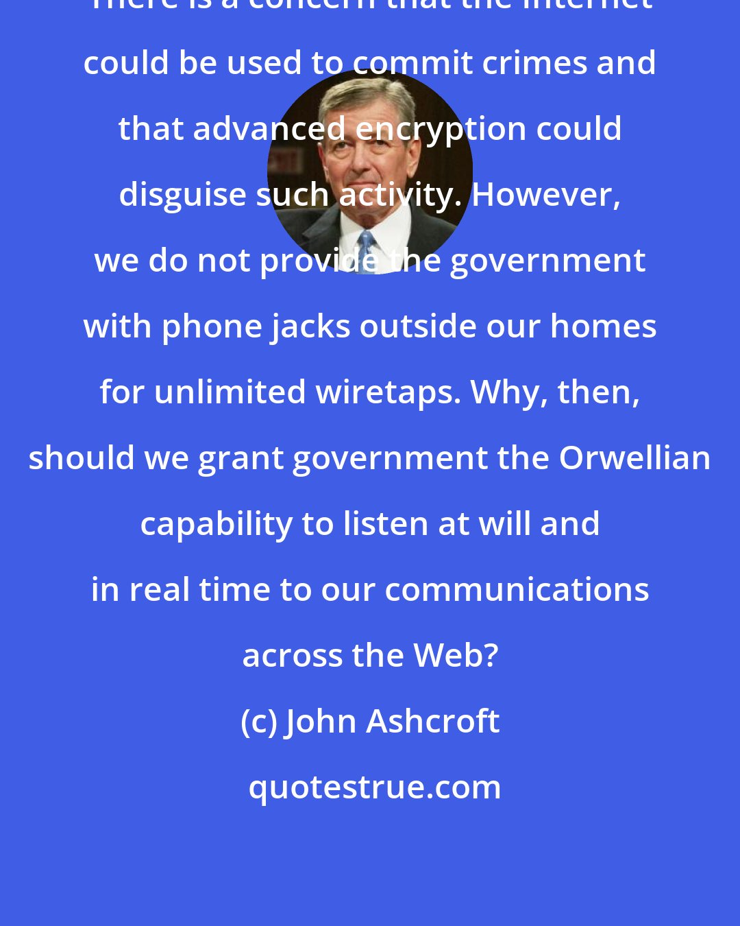 John Ashcroft: There is a concern that the Internet could be used to commit crimes and that advanced encryption could disguise such activity. However, we do not provide the government with phone jacks outside our homes for unlimited wiretaps. Why, then, should we grant government the Orwellian capability to listen at will and in real time to our communications across the Web?