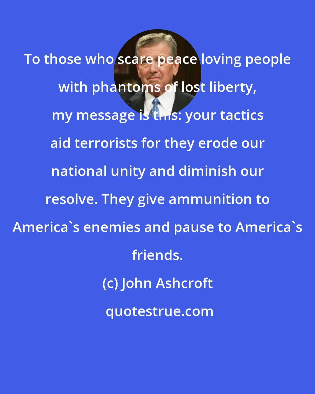 John Ashcroft: To those who scare peace loving people with phantoms of lost liberty, my message is this: your tactics aid terrorists for they erode our national unity and diminish our resolve. They give ammunition to America's enemies and pause to America's friends.