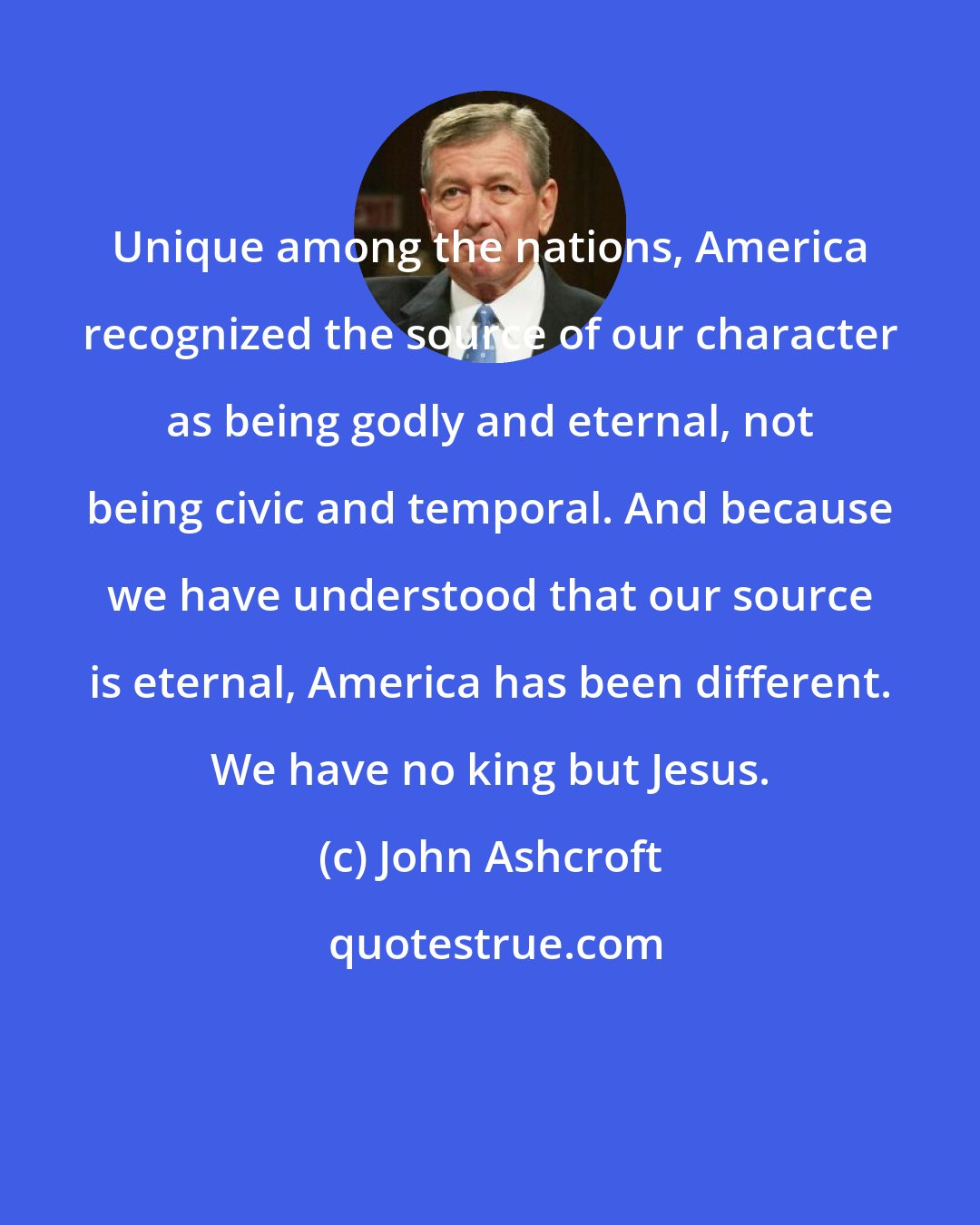 John Ashcroft: Unique among the nations, America recognized the source of our character as being godly and eternal, not being civic and temporal. And because we have understood that our source is eternal, America has been different. We have no king but Jesus.