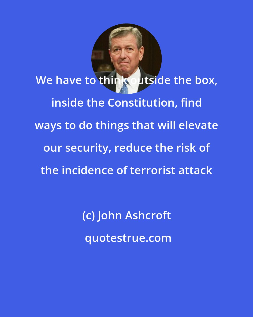 John Ashcroft: We have to think outside the box, inside the Constitution, find ways to do things that will elevate our security, reduce the risk of the incidence of terrorist attack