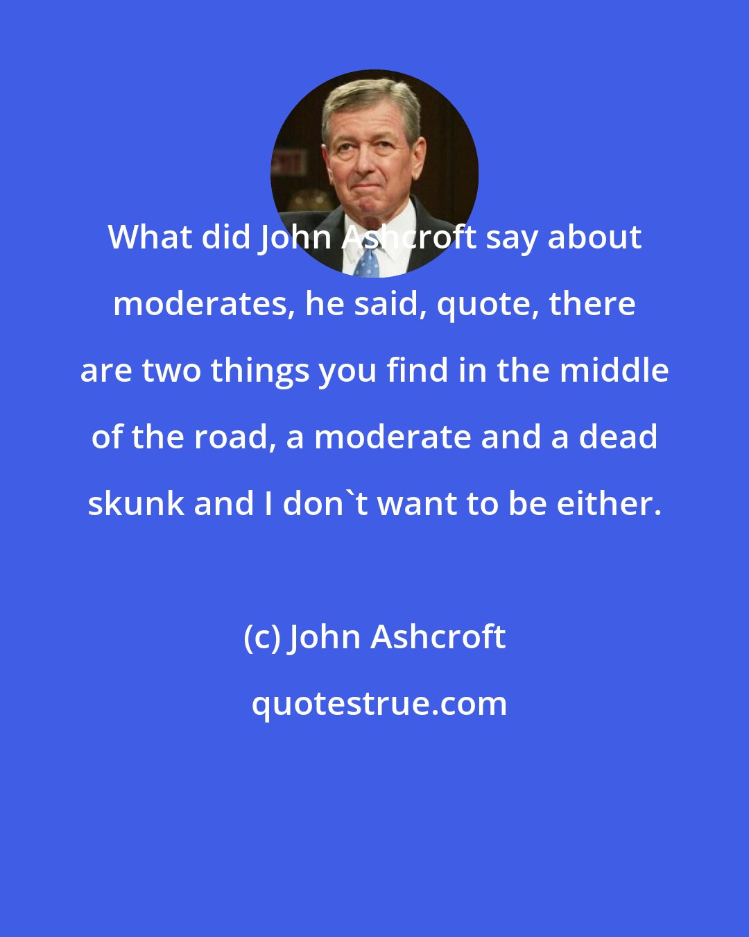 John Ashcroft: What did John Ashcroft say about moderates, he said, quote, there are two things you find in the middle of the road, a moderate and a dead skunk and I don't want to be either.