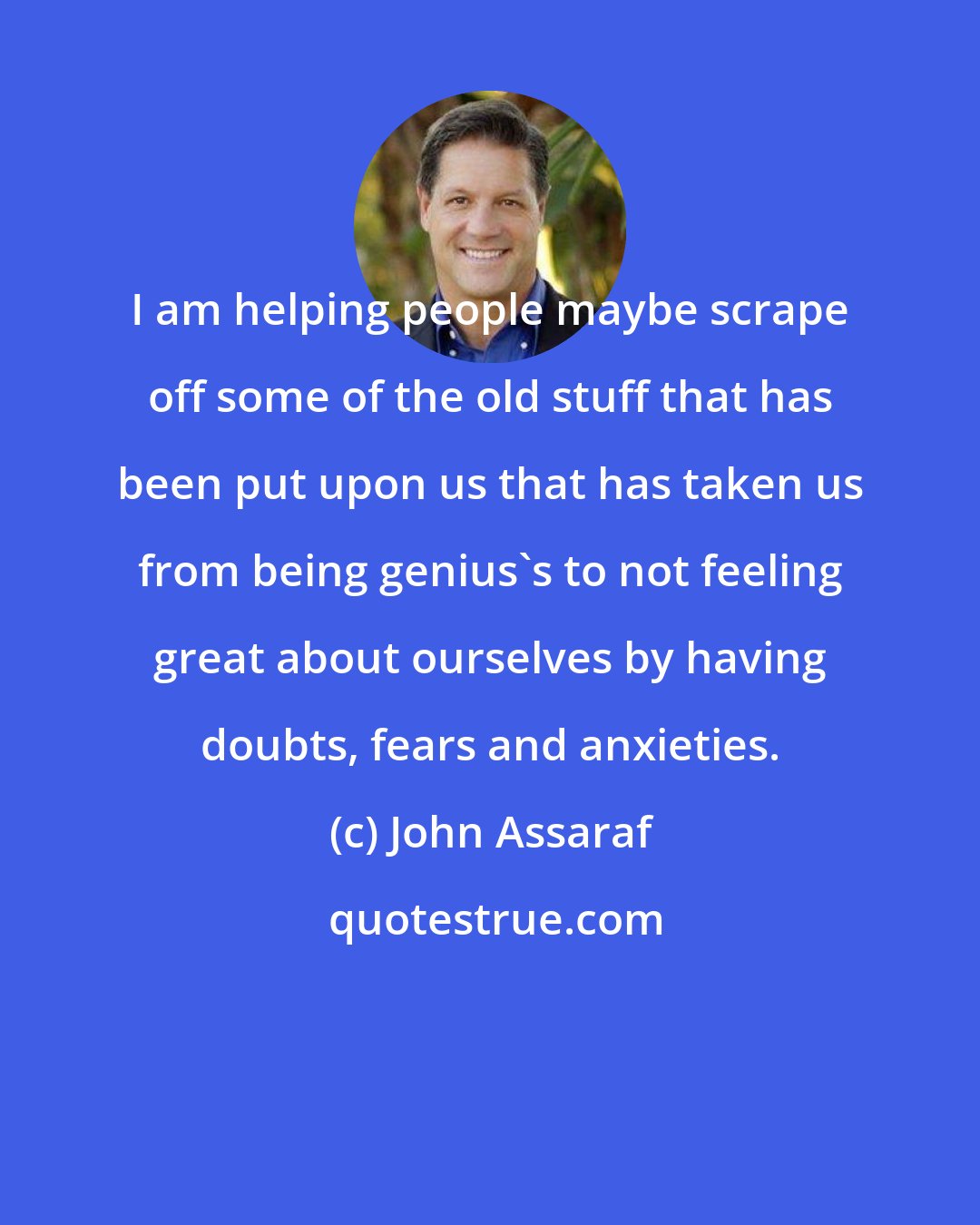 John Assaraf: I am helping people maybe scrape off some of the old stuff that has been put upon us that has taken us from being genius's to not feeling great about ourselves by having doubts, fears and anxieties.