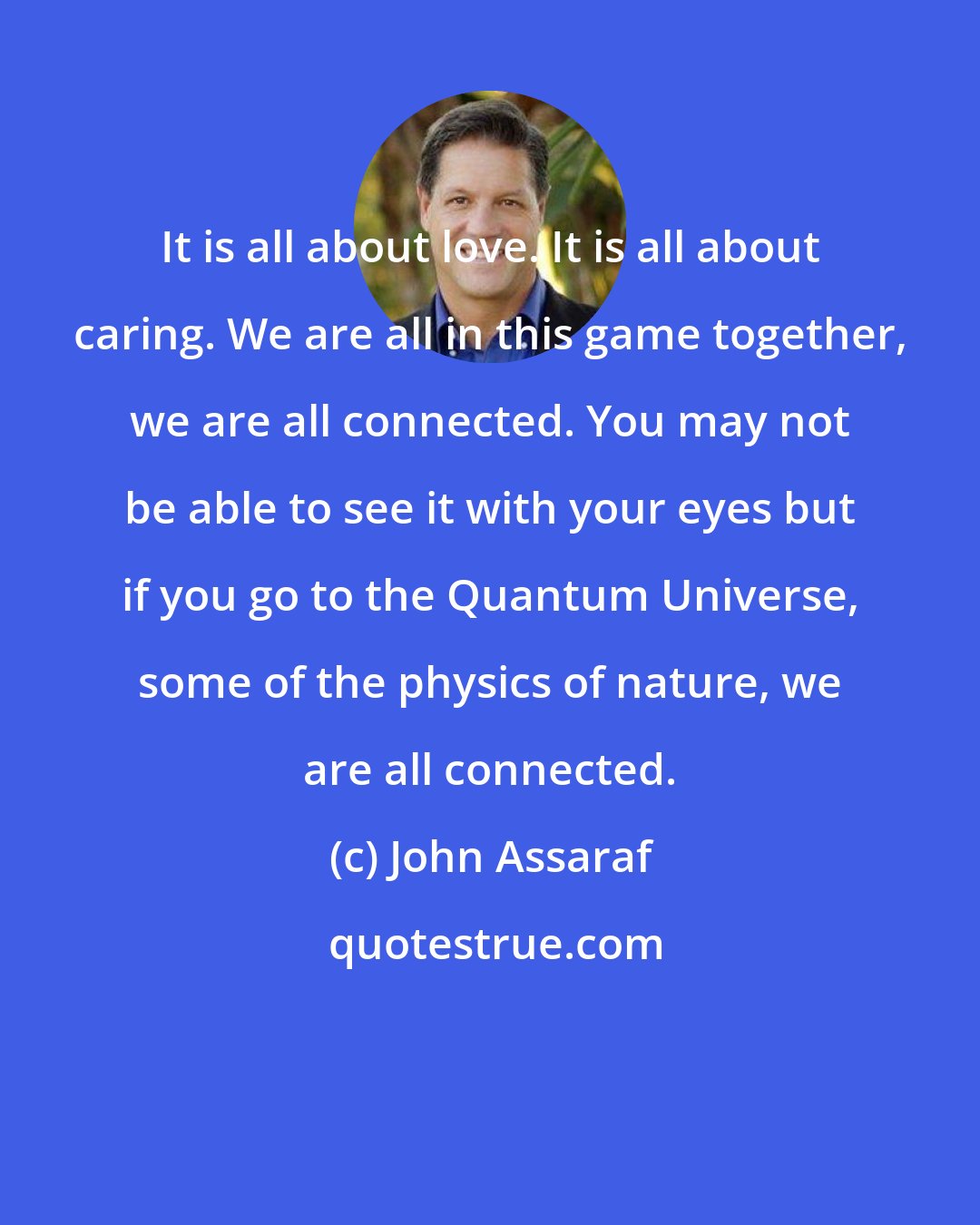 John Assaraf: It is all about love. It is all about caring. We are all in this game together, we are all connected. You may not be able to see it with your eyes but if you go to the Quantum Universe, some of the physics of nature, we are all connected.