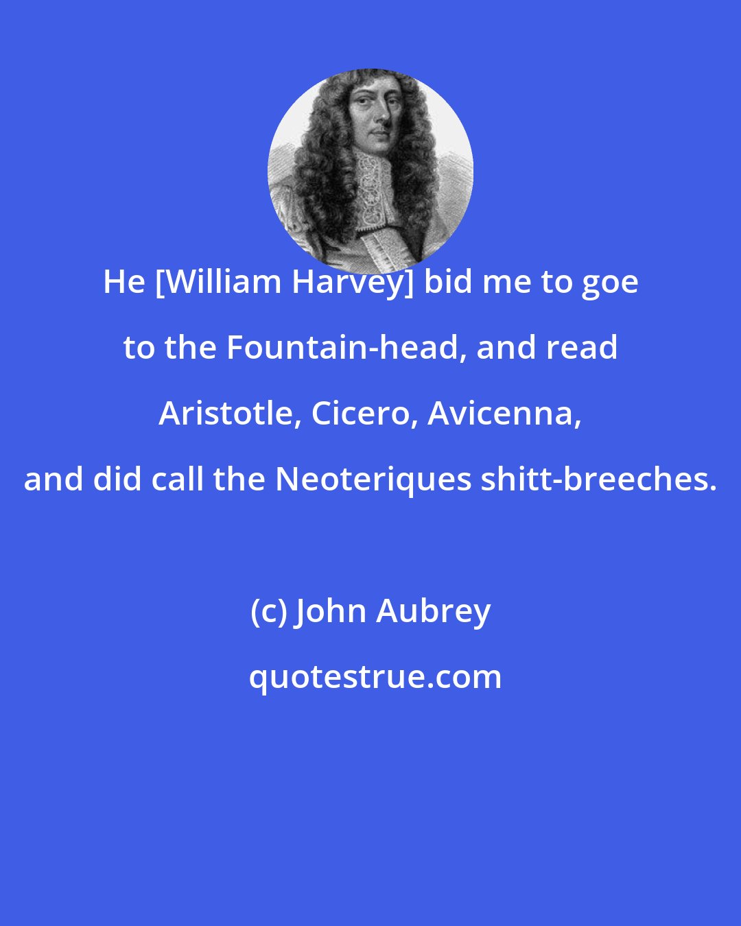John Aubrey: He [William Harvey] bid me to goe to the Fountain-head, and read Aristotle, Cicero, Avicenna, and did call the Neoteriques shitt-breeches.