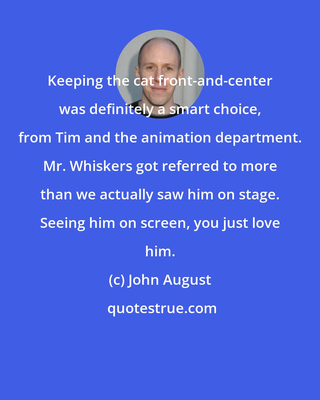 John August: Keeping the cat front-and-center was definitely a smart choice, from Tim and the animation department. Mr. Whiskers got referred to more than we actually saw him on stage. Seeing him on screen, you just love him.