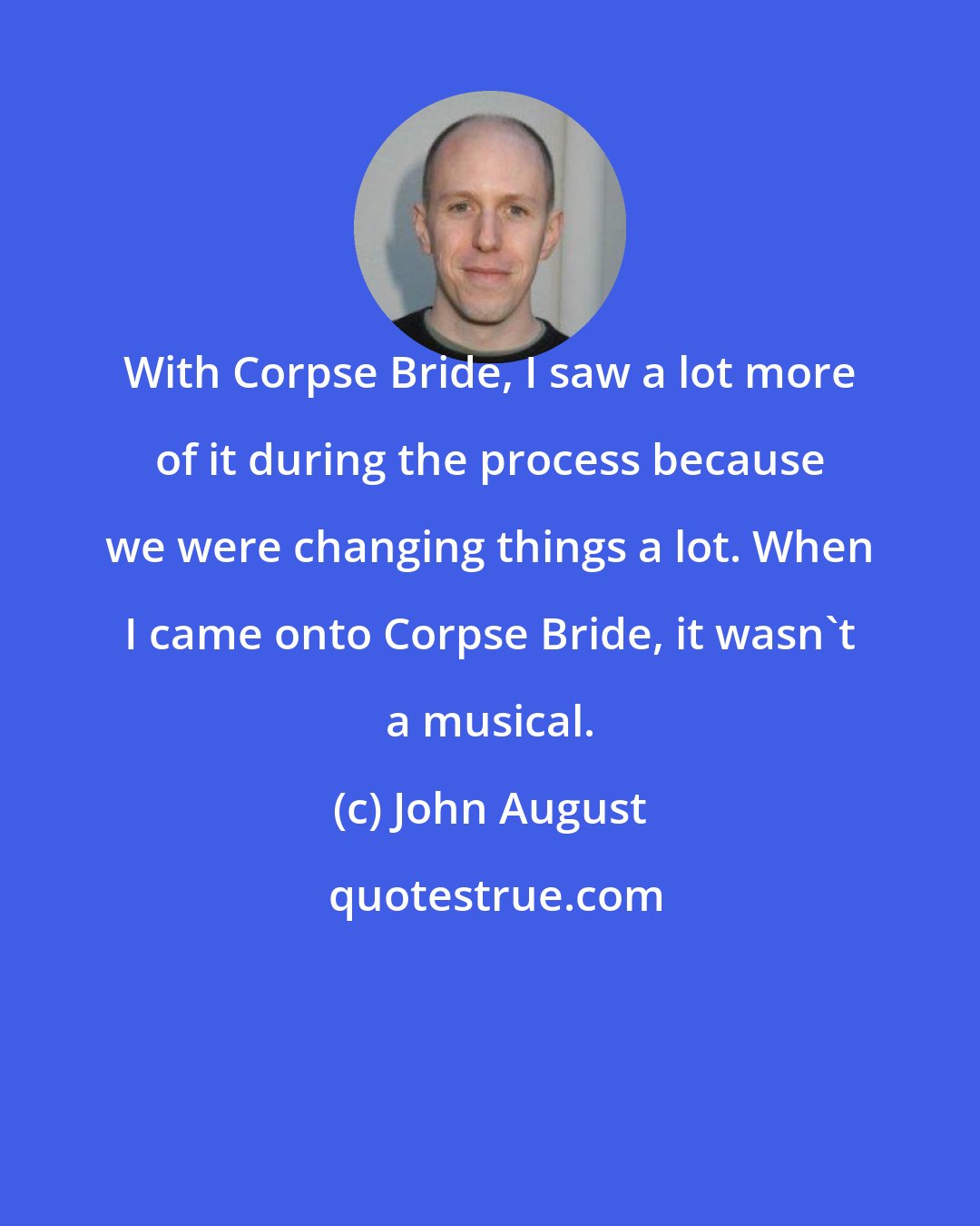 John August: With Corpse Bride, I saw a lot more of it during the process because we were changing things a lot. When I came onto Corpse Bride, it wasn't a musical.