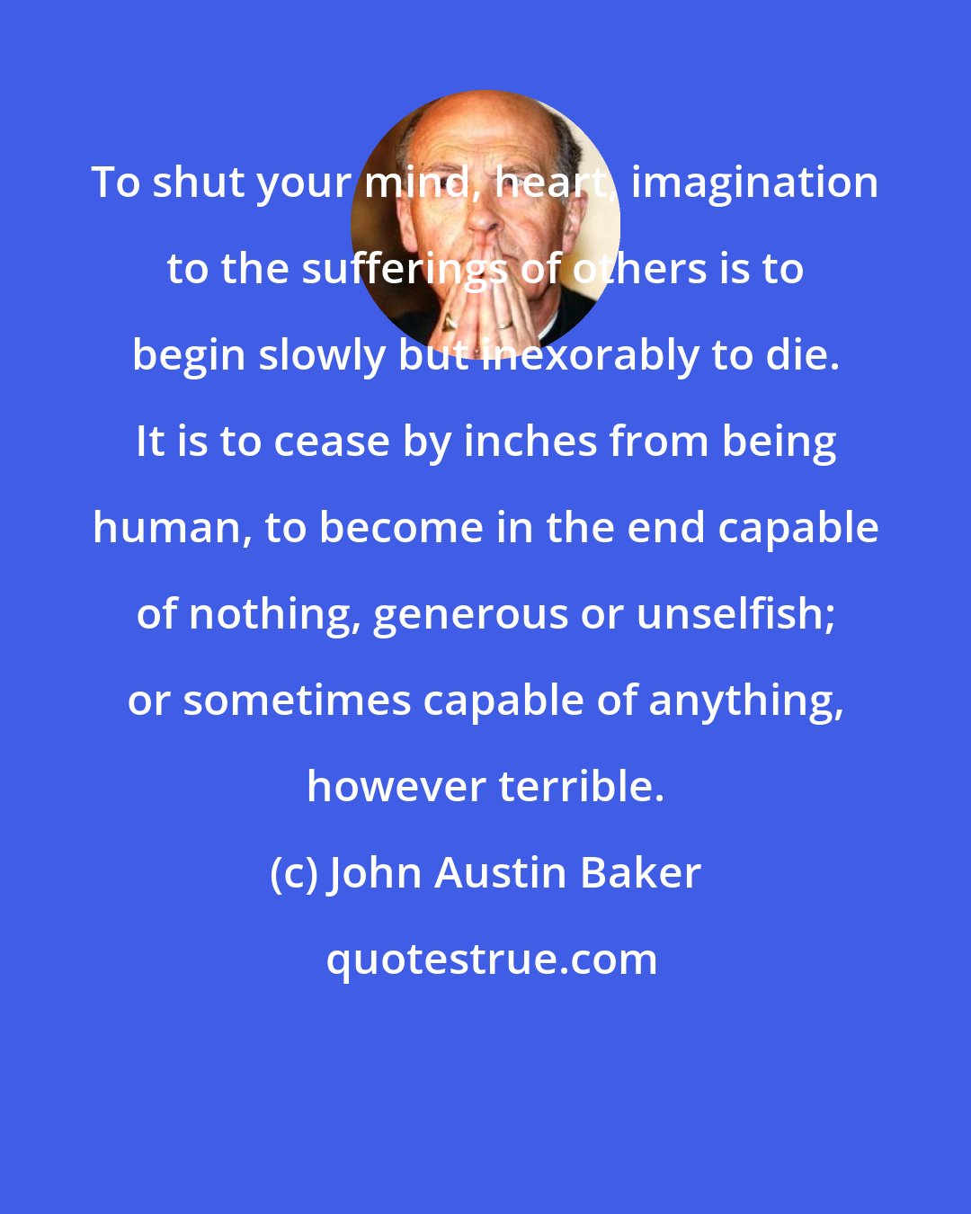 John Austin Baker: To shut your mind, heart, imagination to the sufferings of others is to begin slowly but inexorably to die. It is to cease by inches from being human, to become in the end capable of nothing, generous or unselfish; or sometimes capable of anything, however terrible.