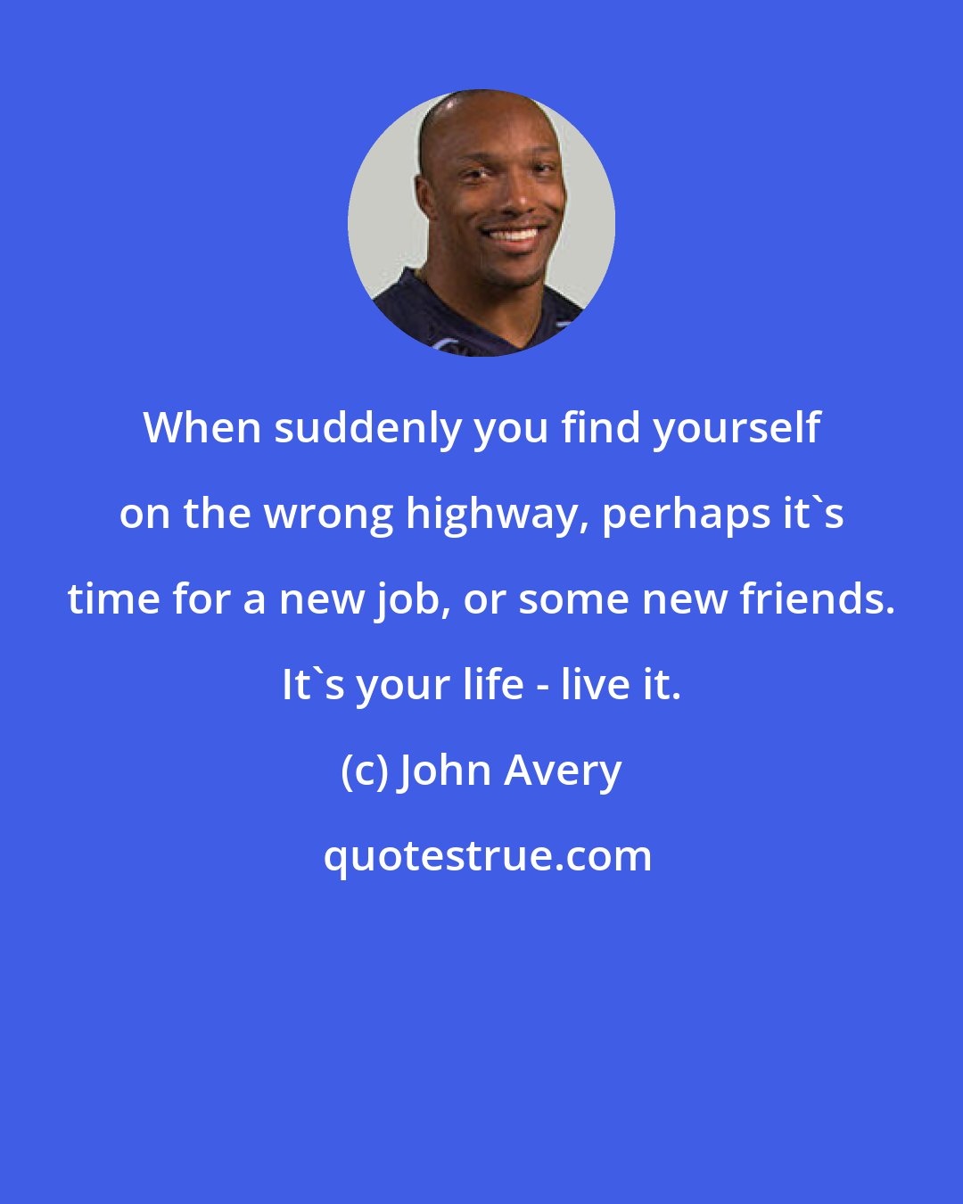 John Avery: ​When suddenly you find yourself on the wrong highway, perhaps it's time for a new job, or some new friends. It's your life - live it.