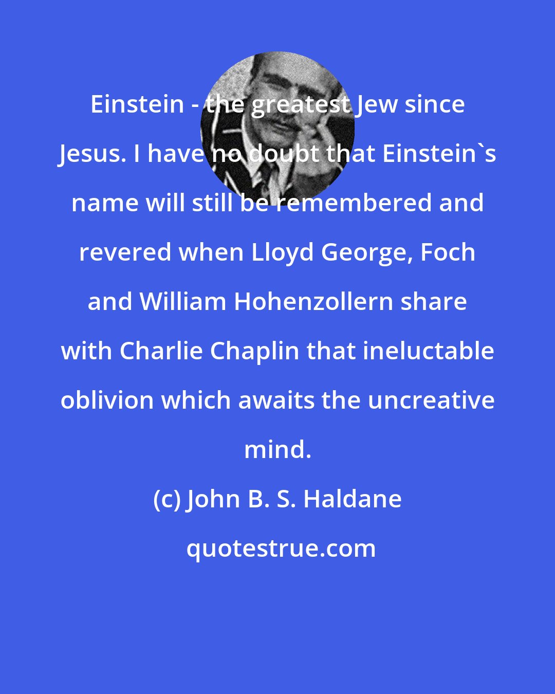 John B. S. Haldane: Einstein - the greatest Jew since Jesus. I have no doubt that Einstein's name will still be remembered and revered when Lloyd George, Foch and William Hohenzollern share with Charlie Chaplin that ineluctable oblivion which awaits the uncreative mind.