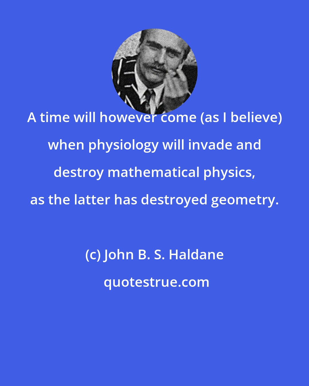 John B. S. Haldane: A time will however come (as I believe) when physiology will invade and destroy mathematical physics, as the latter has destroyed geometry.