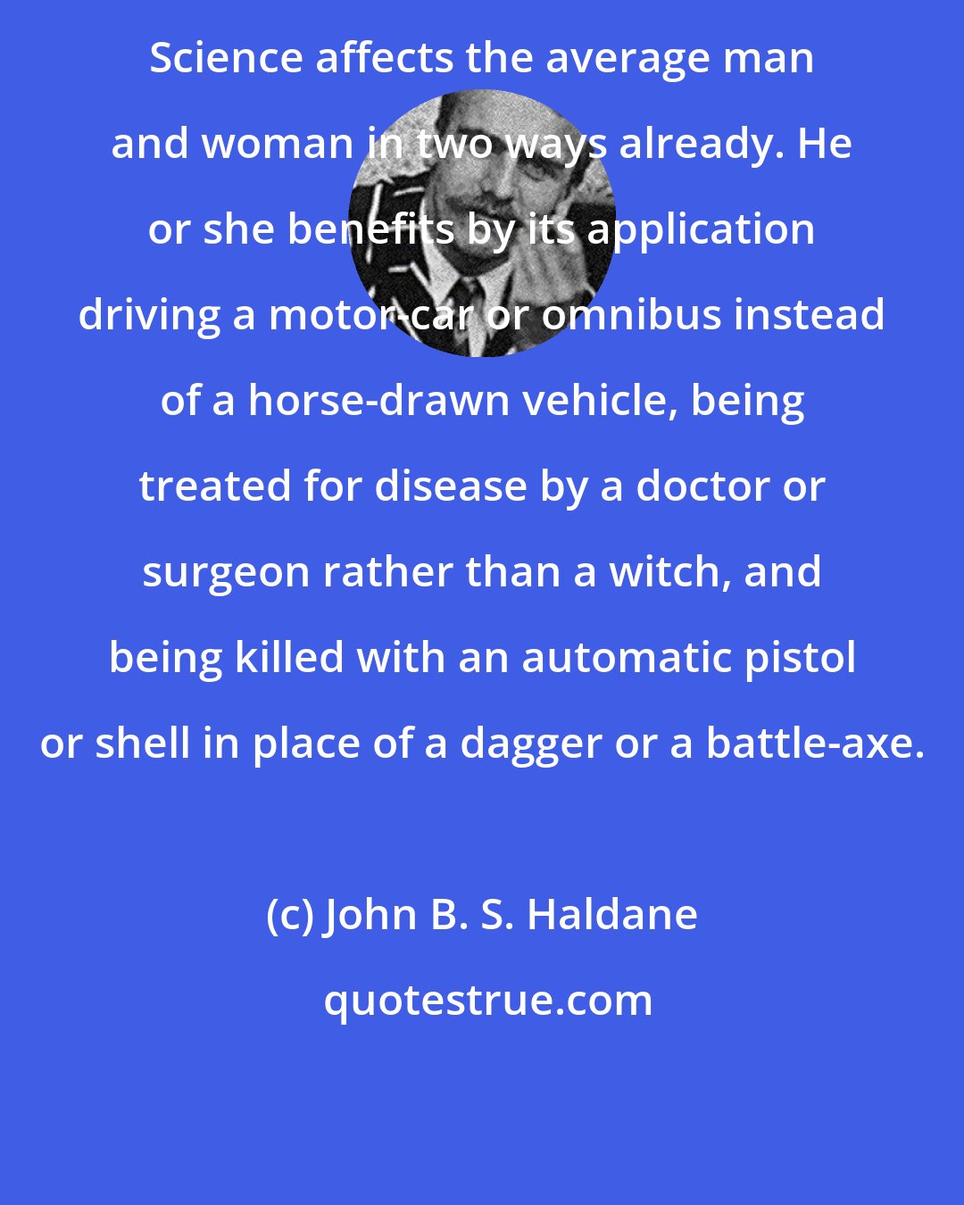 John B. S. Haldane: Science affects the average man and woman in two ways already. He or she benefits by its application driving a motor-car or omnibus instead of a horse-drawn vehicle, being treated for disease by a doctor or surgeon rather than a witch, and being killed with an automatic pistol or shell in place of a dagger or a battle-axe.