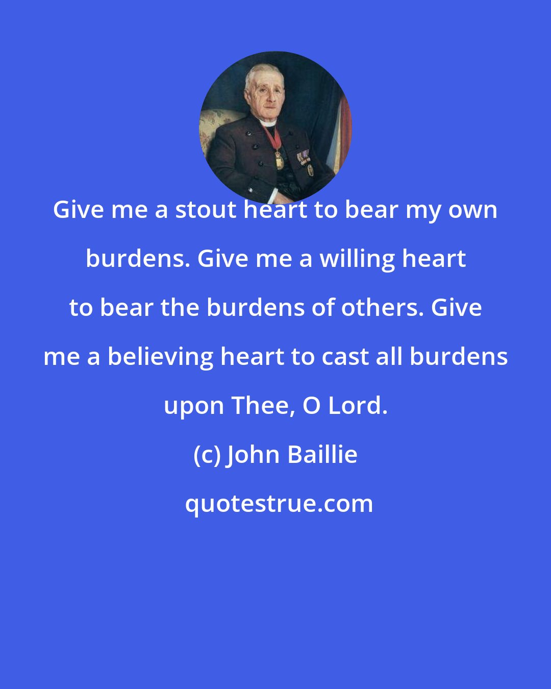 John Baillie: Give me a stout heart to bear my own burdens. Give me a willing heart to bear the burdens of others. Give me a believing heart to cast all burdens upon Thee, O Lord.