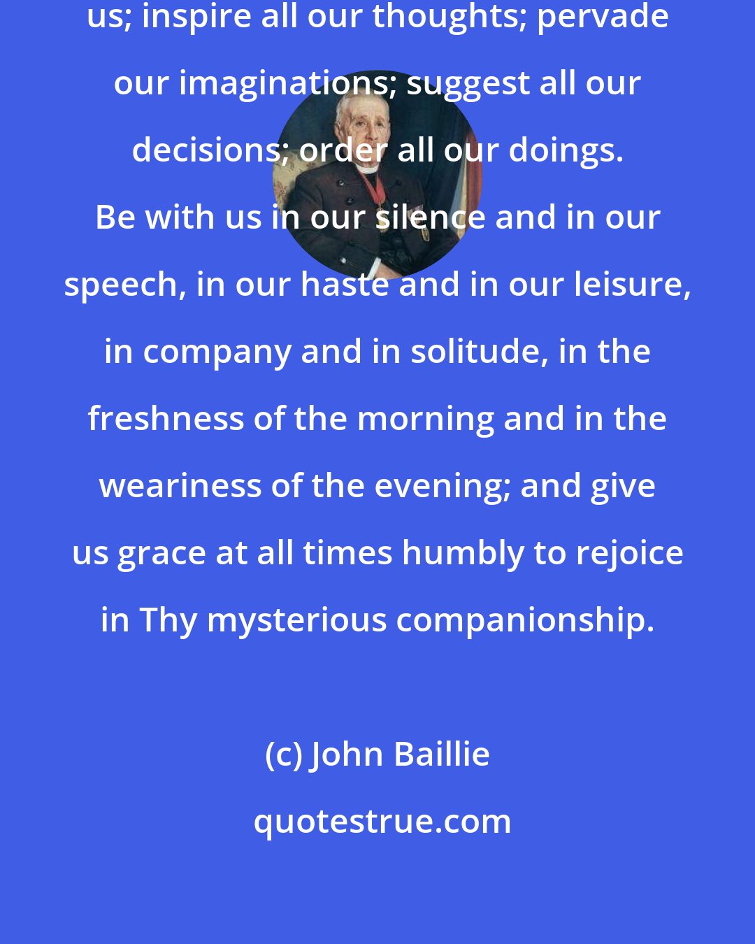 John Baillie: O Holy Spirit of God, abide with us; inspire all our thoughts; pervade our imaginations; suggest all our decisions; order all our doings. Be with us in our silence and in our speech, in our haste and in our leisure, in company and in solitude, in the freshness of the morning and in the weariness of the evening; and give us grace at all times humbly to rejoice in Thy mysterious companionship.