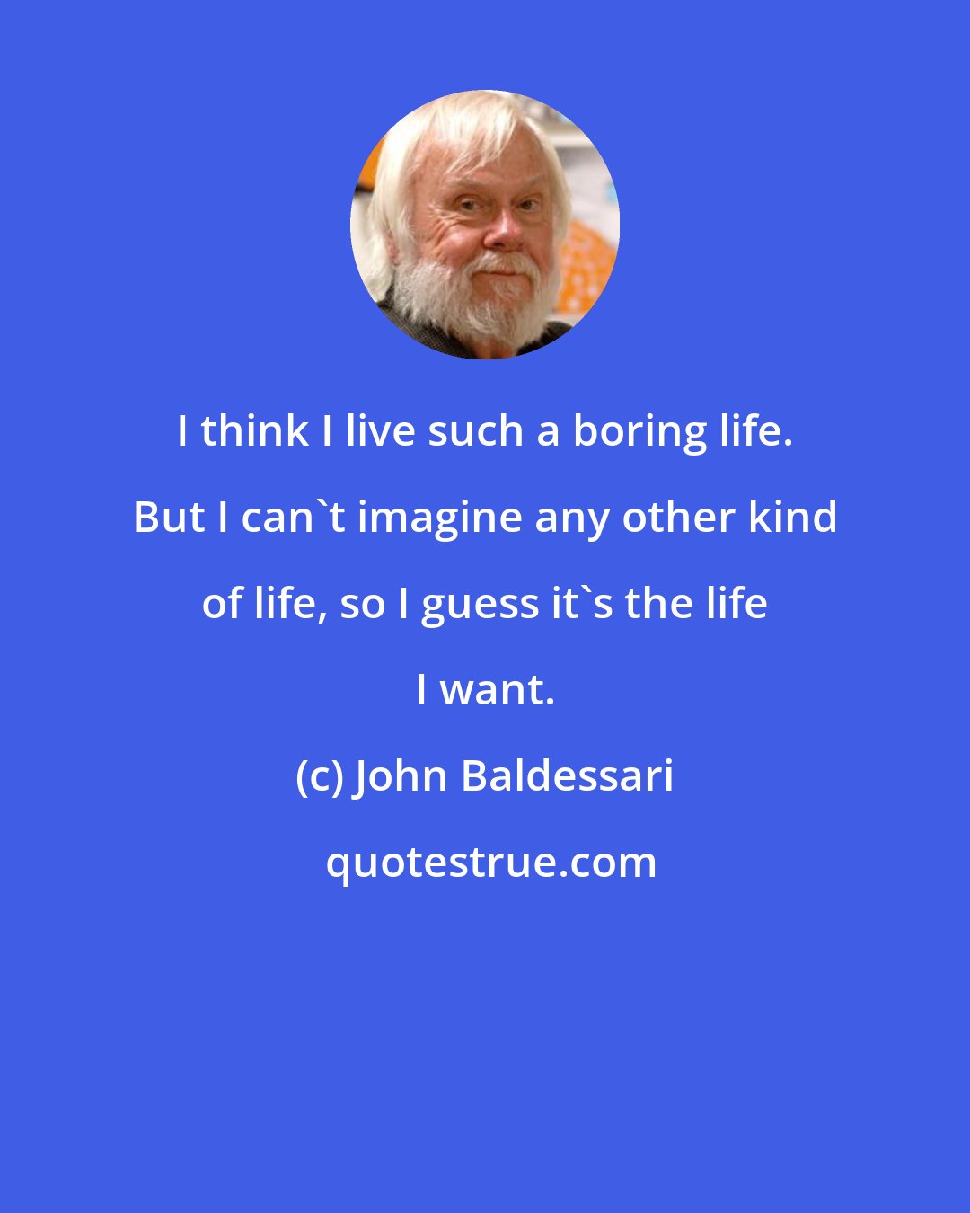 John Baldessari: I think I live such a boring life. But I can't imagine any other kind of life, so I guess it's the life I want.