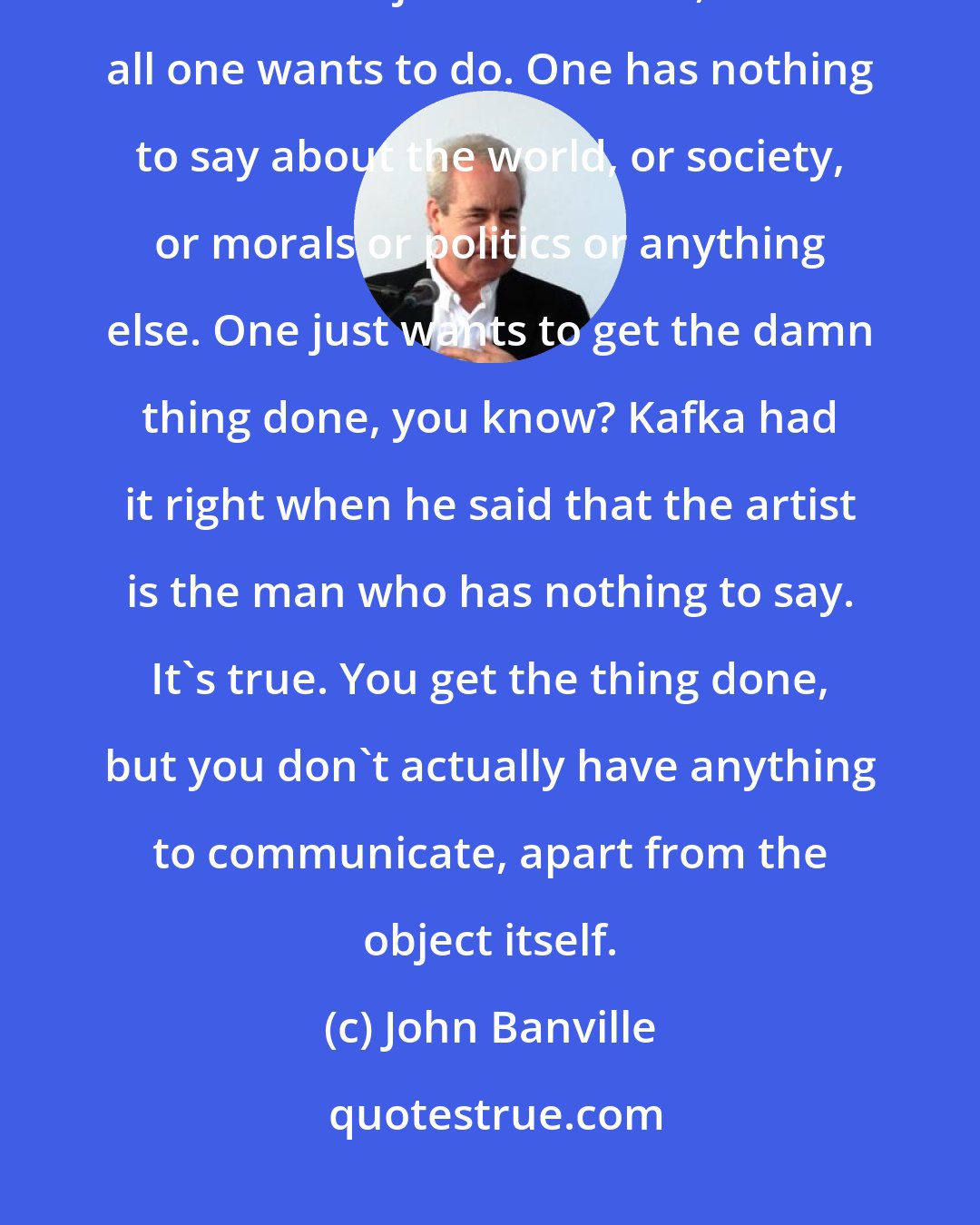 John Banville: All one wants to do is make a small, finished, polished, burnished, beautiful object . . . I mean, that's all one wants to do. One has nothing to say about the world, or society, or morals or politics or anything else. One just wants to get the damn thing done, you know? Kafka had it right when he said that the artist is the man who has nothing to say. It's true. You get the thing done, but you don't actually have anything to communicate, apart from the object itself.
