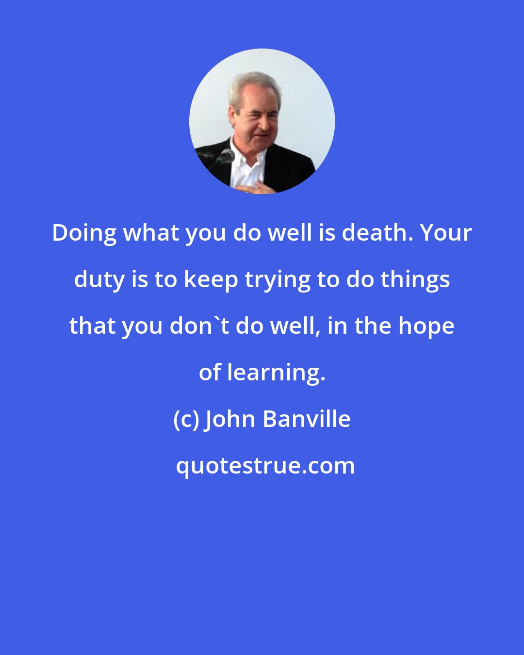 John Banville: Doing what you do well is death. Your duty is to keep trying to do things that you don't do well, in the hope of learning.