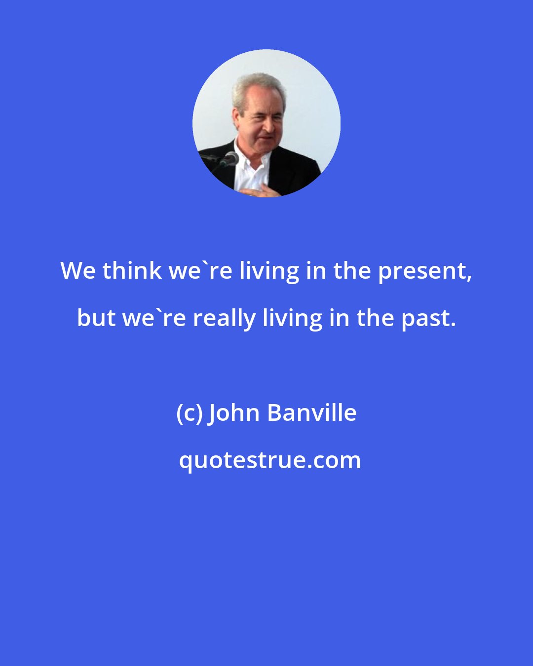 John Banville: We think we're living in the present, but we're really living in the past.