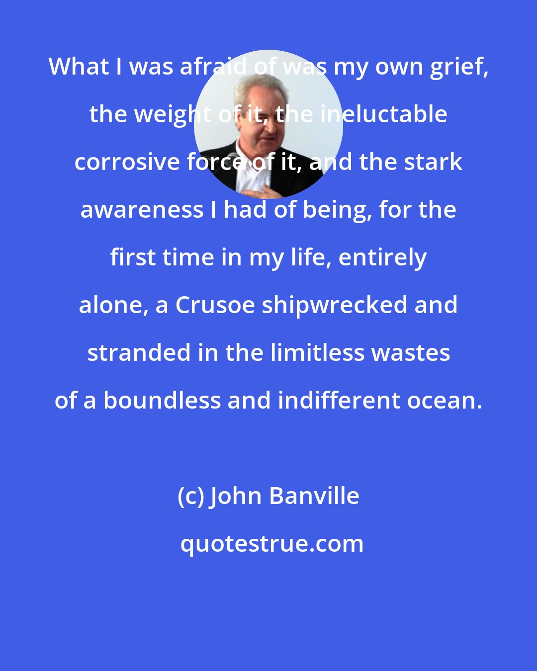 John Banville: What I was afraid of was my own grief, the weight of it, the ineluctable corrosive force of it, and the stark awareness I had of being, for the first time in my life, entirely alone, a Crusoe shipwrecked and stranded in the limitless wastes of a boundless and indifferent ocean.